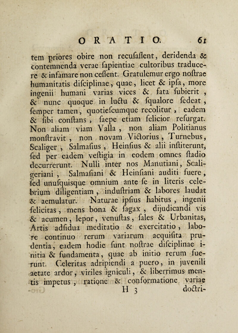 tem priores obire non recufaflent, deridenda Sc contemnenda verae fapientiae cultoribus traduce¬ re & infamare non ceffent. Gratulemur ergo noflrae humanitatis difciplinae , quae, licet & ipfa, more ingenii humani varias vices Sc fata fubierit , & nunc quoque in luflu & fqualore fedeat , femper tamen, quotiefcumque recolitur , eadem & libi conflans , faepe etiam felicior refurgat. Non aliam viam Valla , non aliam Politianus monftravit , non novam Viflorius , Turnebus, Scaliger , Salmafius , Heinfius & alii inftiterunt, fed per eadem vefligia in eodem omnes ftadio decurrerunt. Nulli inter nos Manutiani, Scali- geriani , Salmafiani & Heinfiani auditi fuere, fed unufquisque omnium ante fe in literis cele¬ brium diligentiam , induflriam & labores laudat & aemulatur. Naturae ipfius habitus , ingenii felicitas, mens bona & fagax , dijudicandi vis & acumen, lepor, venuftas, fales & Urbanitas, Artis adfidua meditatio & exercitatio, labo¬ re continuo rerum variarum acquiflta pru¬ dentia , eadem hodie funt noflrae difciplinae i- nitia & fundamenta, quae ab initio rerum fue¬ runt. Celeritas adripiendi a puero, in juvenili aetate ardor, viriles igniculi, & liberrimus men¬ tis impetus , ratione & conformatione variae H 3 dottri-