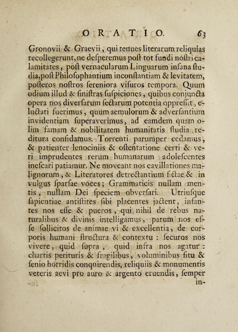 f3 Gronovii & Graevii, qui renues liter arum reliquias recollegerunt, ne defperemus poli tot fundi noftri ca¬ lamitates , poli vernacularum Linguarum infana ftu- dia,poli Philofophantium inconflantiam & levitatem, pofteros noftros fereniora vifuros tempora. Quum odium illud & finiftras fufpiciones, quibus conjundta opera nos diverfarum feftarum potentia oppreli.t, e- ludlati fuerimus, quum aemulorum & adverfantium invidentiam fuperaverimus, ad eamdem quam o- lim famam & nobilitatem humanitatis fludia re¬ ditura confidamus. Torrenti parumper cedamus, & patienter lenociniis & oftentatione certi & ve¬ ri imprudentes rerum humanarum adolefcentes inefcari patiamur. Ne moveant nos cavillationes ma¬ lignorum , & Literatores detrectantium fetae & in vulgus fparfae voces; Grammaticis nullam men¬ tis , nullam Dei fpeciem obverfari.. Utriufquc fapientiae antiftites libi placentes jaftent, infan¬ tes nos efle & pueros , qui nihil de rebus na¬ turalibus & divinis intelligamus, parum nos ef- fe follicitos de animae vi & excellentia, de cor¬ poris humani ftruftura & contextu : lecuros nos vivere, quid fupra , quid infra nos agatur : - chartis perituris & fragilibus, voluminibus fitu & fenio horridis conquirendis, reliquiis & monumentis veteris aevi pro auro & argento eruendis, femper 1