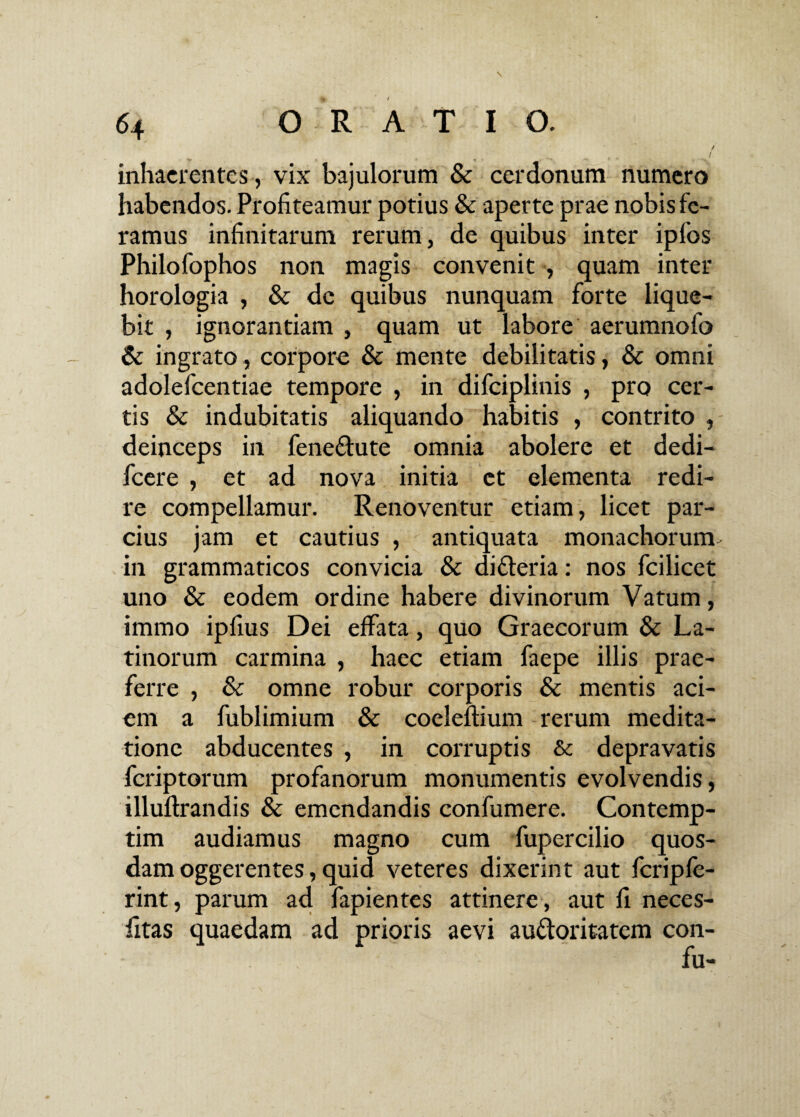 inhaerentes, vix bajulorum & cerdonum numero habendos. Profiteamur potius & aperte prae nobis fe¬ ramus infinitarum rerum, de quibus inter iplos Philofophos non magis convenit , quam inter horologia , & dc quibus nunquam forte lique¬ bit , ignorantiam , quam ut labore aerumnofo & ingrato, corpore & mente debilitatis, & omni adolefcentiae tempore , in difciplinis , pro cer¬ tis & indubitatis aliquando habitis , contrito , deinceps in fene&ute omnia abolere et dedi- fcere , et ad nova initia et elementa redi¬ re compellamur. Renoventur etiam, licet par¬ cius jam et cautius , antiquata monachorum in grammaticos convicia & difreria: nos fcilicet uno & eodem ordine habere divinorum Vatum, immo ipfius Dei effata, quo Graecorum & La¬ tinorum carmina , haec etiam faepe illis prae¬ ferre , & omne robur corporis & mentis aci¬ em a fublimium & coeleftium rerum medita¬ tione abducentes , in corruptis & depravatis feriptorum profanorum monumentis evolvendis, illuftrandis & emendandis confumere. Contemp- tim audiamus magno cum fupercilio quos¬ dam oggerentes, quid veteres dixerint aut fcripfe- rint, parum ad fapientes attinere, aut fi neces- fitas quaedam ad prioris aevi au&oritatcm con- fu-