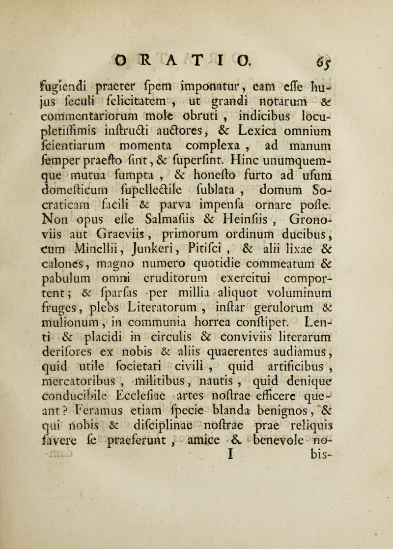 fugiendi praeter fpem imponatur, eam effe hu¬ jus feculi felicitatem , ut grandi notarum &c commentariorum mole obruti , indicibus locu- pletiffimis inftru&i aufiores, & Lexica omnium fcientiarum momenta complexa , ad manum lemper praeflo lint, & fuperfmt. Hinc unumquem¬ que mutua fumpta , & honefto furto ad ufum domefficum fupelleftile fublata , domum So¬ craticam facili &c parva impenfa ornare polle. Non opus elle Salmafiis & Heinfiis , Grono- viis aut Graeviis, primorum ordinum ducibus, Cum Minellii, Junkeri, Pitifci , & alii lixae & calones, magno numero quotidie commeatum & pabulum omni eruditorum exercitui compor¬ tent ; & fparfas -per millia aliquot voluminum fruges, plebs Literatorum., inflar gerulorum 8c mulionum, in communia horrea conlfipet. Len¬ ti & placidi in circulis & conviviis literarum derifores ex nobis & aliis quaerentes audiamus, quid utile focietati civili , quid artificibus , mercatoribus , militibus, nautis , quid denique conducibile Eccleliae artes noflrae efficere que¬ ant ? Feramus etiam fpecie blanda benignos, & qui nobis & difciplinae noflrae prae reliquis favere fe praeferunt , amice A benevole no- I bis-