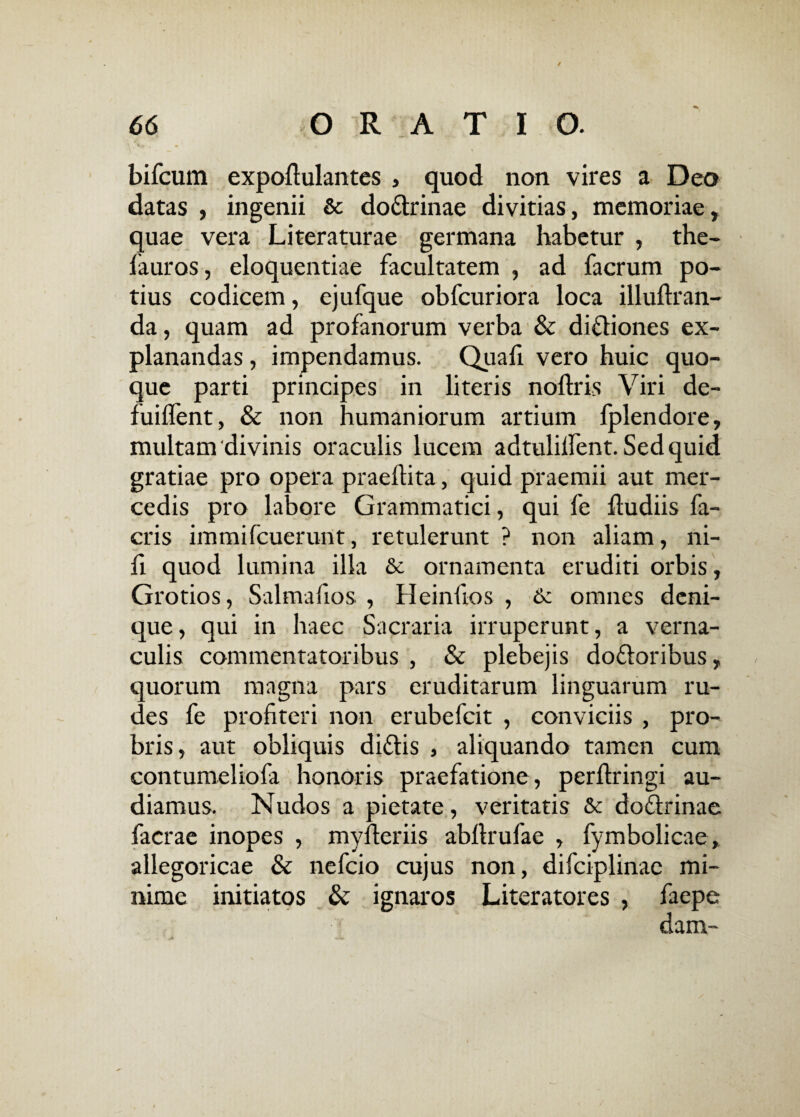/ bifcum expoflulantes , quod non vires a Deo datas , ingenii & do&rinae divitias, memoriae, quae vera Literaturae germana habetur , the- fauros, eloquentiae facultatem , ad facrum po¬ tius codicem, ejufque obfcuriora loca illuftran- da, quam ad profanorum verba & diftiones ex¬ planandas , impendamus. Quali vero huic quo¬ que parti principes in literis noftris Viri de- fuilfent, & non humaniorum artium fplendore, multam divinis oraculis lucem adtulilfent. Sed quid gratiae pro opera praedita, quid praemii aut mer¬ cedis pro labore Grammatici, qui fe ftudiis fi¬ eri s immifeuerunt, retulerunt ? non aliam, ni¬ li quod lumina illa & ornamenta eruditi orbis, Grotios, Salmafios , Heinfios , & omnes deni¬ que, qui in haec Sacraria irruperunt, a verna¬ culis commentatoribus , & plebejis do&oribus, quorum magna pars eruditarum linguarum ru¬ des fe profiteri non erubefeit , conviciis , pro¬ bris, aut obliquis didtis , aliquando tamen cum contumeliofa honoris praefatione, perltringi au¬ diamus. Nudos a pietate, veritatis & doflrinae facrae inopes , myfleriis abllrufac , fymbolicae, allegoricae & nefeio cujus non, difciplinac mi¬ nime initiatos & ignaros Literatores , faepe dam-
