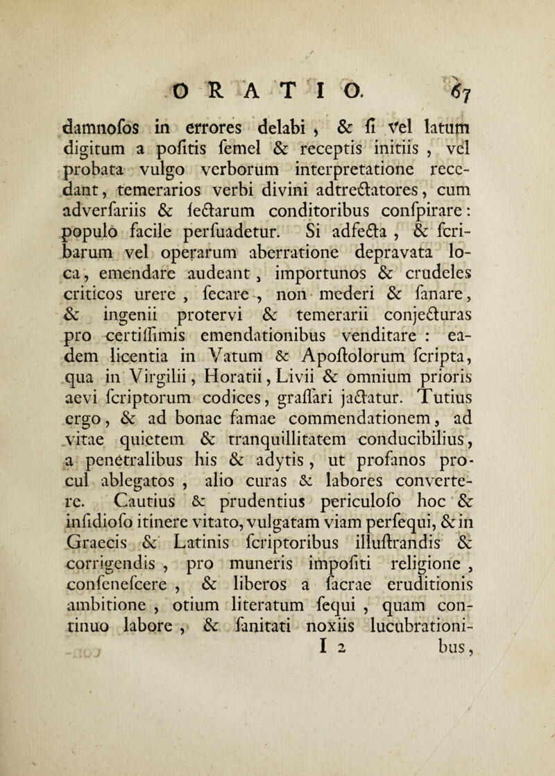 / damnofos in errores delabi > & fi Vel latum digitum a politis femel & receptis initiis , vel probata vulgo verborum interpretatione rece¬ dant, temerarios verbi divini adtre&atores, cum adverfariis & le&arum conditoribus confpirare: populo facile perfuadetur. Si adfe&a , & fcri- barum vel operarum aberratione depravata lo¬ ca , emendare audeant, importunos & crudeles criticos urere , fecare , non mederi & fanare, & ingenii protervi & temerarii conjedturas pro certilfimis emendationibus venditare : ea¬ dem licentia in Vatum & Apoftolorum fcripta, qua in Virgilii, Horatii, Livii & omnium prioris aevi fcriptorum codices, gralfari jadlatur. Tutius ergo, & ad bonae famae commendationem, ad vitae quietem & tranquillitatem conducibilius, a penetralibus his & adytis, ut profanos pro¬ cul ablegatos , alio curas & labores converte¬ re. Cautius & prudentius periculofo hoc' & infidiofo itinere vitato, vulgatam viam perfequi, & in Graecis & Latinis fcriptoribus illuftrandis & corrigendis , pro muneris impofiti religione , confenefcere , & liberos a facrae eruditionis ambitione , otium literatum fequi , quam con¬ tinuo labore , & fanitati noxiis lucubrationi- I 2 bus,