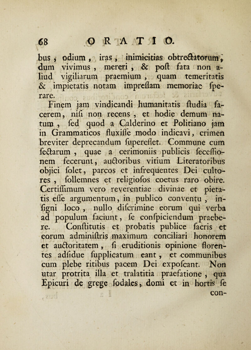 6B O RATI O. bus , odium , iras , inimicitias obtrectatorum, dum vivimus , mereri , & poft fata non a- liud vigiliarum praemium , quam temeritatis & impietatis notam impreflam memoriae fpe- rare. Finem jam vindicandi humanitatis Audia fa¬ cerem, nifi non recens , et hodie demum na¬ tum , fed quod a Calderino et Politiano jam in Grammaticos fluxiffe modo indicavi, crimen breviter deprecandum fupereflet. Commune cum fe&arum , quae a cerimoniis publicis feceflio- nem fecerunt, auftoribus vitium Literatoribus objici folet, parcos et infrequentes Dei culto¬ res , follemnes et religiofos coetus raro obire. Certiflimum vero reverentiae divinae et pieta¬ tis efle argumentum, in publico conventu , in- ligni loco , nullo diferimine eorum qui verba ad populum faciunt, fe confpiciendum praebe¬ re. Conflitutis et probatis publice facris et eorum adminiflris maximum conciliari honorem et au&oritatem , li eruditionis opinione floren¬ tes adfidue fupplicatum eant, et communibus cum plebe ritibus pacem Dei expofeant. Non utar protrita illa et tralatitia praefatione , qua Epicuri de grege fodales, domi et in hortis fe con-