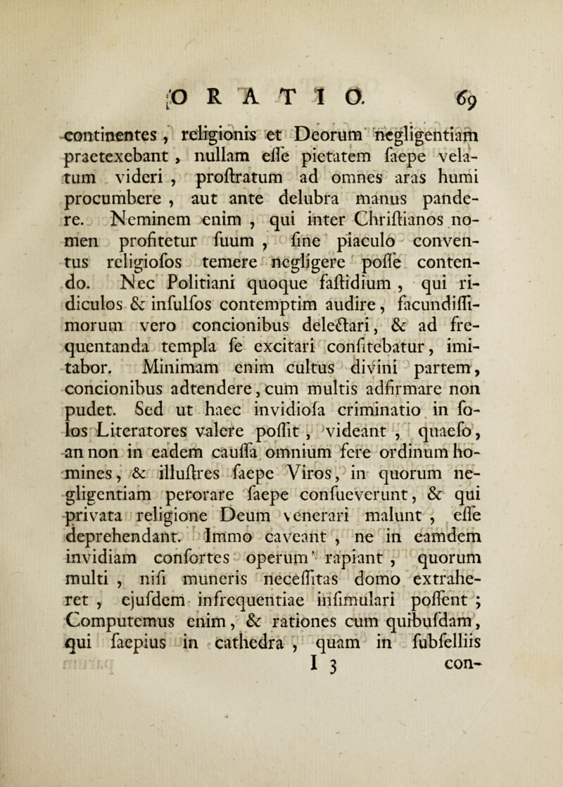 continentes , religionis et Deorum ncgligentiam praetexebant, nullam elle pietatem faepe vela¬ tum videri , proftratum ad omnes aras humi procumbere , aut ante delubra manus pande¬ re. Neminem enim , qui inter Chriltianos no¬ men profitetur fuum , fine piaculo conven¬ tus religiofos temere ncgligere polle conten¬ do. Nec Politiani quoque faltidium , qui ri¬ diculos & infulfos contemptim audire, facundifli- morum vero concionibus delefrari, & ad fre¬ quentanda templa fe excitari confitebatur, imi¬ tabor. Minimam enim cultus divini partem, concionibus adtendere, cum multis adfirmare non pudet. Sed ut haec invidiola criminatio in fo- os Literatores valere polfit , videant , quaefo, -an non in eadem caulfa omnium fere ordinum ho¬ mines , & illuftres faepe Viros, in quorum ne- gligentiam perorare faepe confueverunt, & qui privata religione Deum venerari malunt , elle deprehendant, lmmo caveant , ne in eamdem invidiam confortes operum’ rapiant , quorum multi , nifi muneris necelfitas domo extrahe¬ ret , ejufderri infrequentiae infimulari pollent ; Computemus enim, & rationes cum quibufdam, qui faepius in Cathedra , quam in fubfelliis I 3 con-