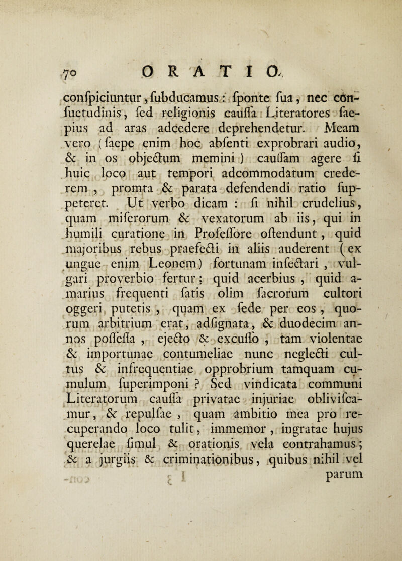 confpiciuntur, fubducamus: fponte fua, nec con- fuetudinis, fed religionis caulfa Literatores fae- pius ad aras adcedere deprehendetur. Meam vero (faepe enim hoc abfenti exprobrari audio, & in os obje&um memini ) caudam agere h huic loco aut tempori adcommodatum crede¬ rem , promta & parata defendendi ratio fup- peteret. Ut verbo dicam : fi nihil crudelius, quam mi ferorum & vexatorum ab iis, qui in humili curatione in Profeflore oftendunt, quid majoribus rebus praefe&i in aliis auderent (ex ungue enim Leonem) fortunam infe&ari , vul¬ gari proverbio fertur: quid acerbius , quid a- marius frequenti fatis olim facrorum cultori oggeri putetis , quam ex fede per eos , quo¬ rum arbitrium erat, adfignata, & duodecim an¬ nos polfefla , eje&o & exculfo , tam violentae & importunae contumeliae nunc negle&i cul¬ tus & infrequentiae opprobrium tamquam cu¬ mulum fuperimponi ? Sed vindicata communi Literatorum caulfa privatae injuriae oblivifca- mur, & repullae , quam ambitio mea pro re¬ cuperando loco tulit, immemor , ingratae hujus querelae limul Sc orationis vela contrahamus; & a jurgiis & criminationibus, quibus nihil vel 'i * parum N