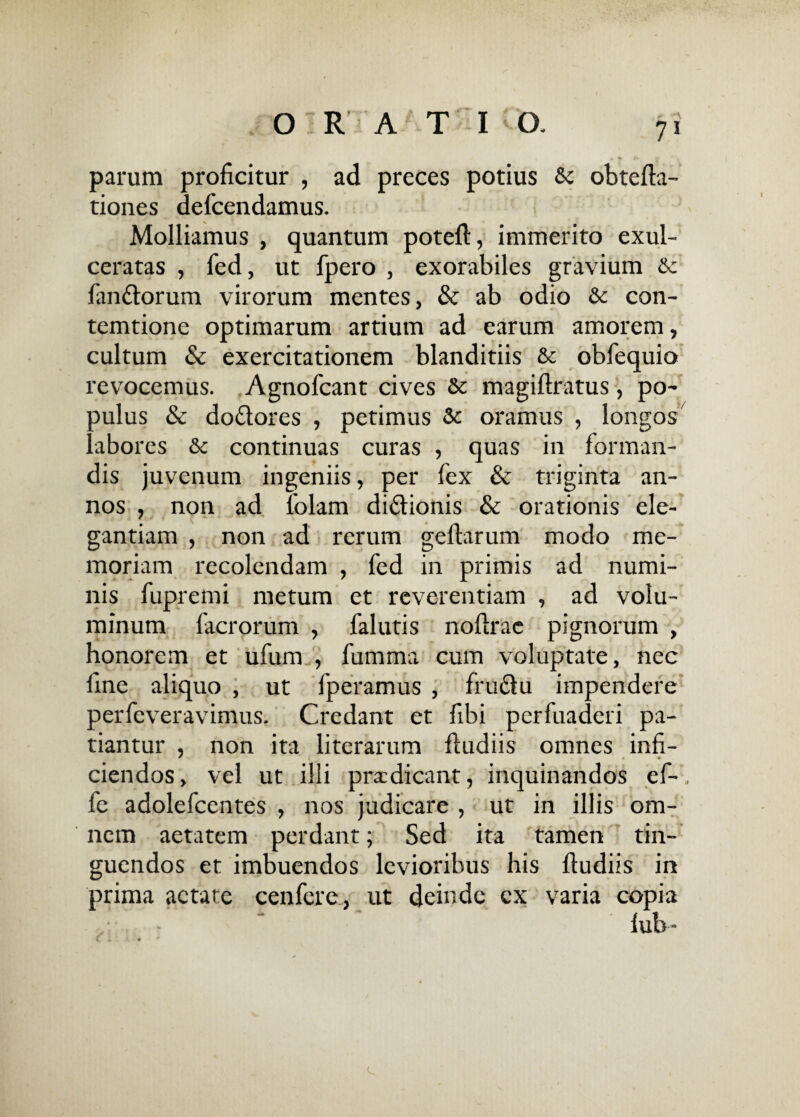 7* parum proficitur , ad preces potius 6c obtefta- tiones defcendamus. Molliamus , quantum poteft, immerito exul¬ ceratas , fed, ut fpero , exorabiles gravium & lan&orum virorum mentes, & ab odio & con- temtione optimarum artium ad earum amorem, cultum & exercitationem blanditiis & obfequio revocemus. Agnofcant cives Sc magiftratus, po~ oulus & do&ores , petimus Sc oramus , longos abores & continuas curas , quas in forman¬ dis juvenum ingeniis, per fex & triginta an¬ nos , non ad folam di&ionis & orationis ele¬ gantiam , non ad rerum gefiarum modo me¬ moriam recolendam , fed in primis ad numi¬ nis fupremi metum et reverentiam , ad volu¬ minum facrorum , falutis noftrac pignorum , honorem et ufum , fumma cum voluptate, nec fine aliquo , ut fperamus , fru&u impendere perfeveravimus. Credant et fibi perfuaderi pa¬ tiantur , non ita litcrarum fiudiis omnes infi- ciendos, vel ut illi prxdicant, inquinandos ef- fe adolefcentes , nos judicare , ut in illis om¬ nem aetatem perdant; Sed ita tamen tin- guendos et imbuendos levioribus his fiudiis in prima aetate cenfere, ut deinde ex varia copia lub-