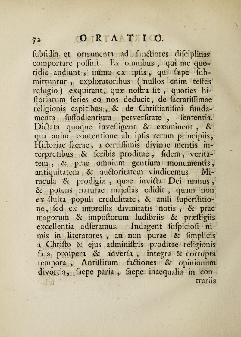 \ 7* xOiRi a Tr r o. fubfidia et ornamenta ad ianfriares difciplinas comportare poliant. Ex omnibus , qui me quo¬ tidie audiunt ,' immo ex ipfis , qui fepe fub- mittuntur , exploratoribus (nullos enim teftes refugio) exquirant, qua: noftra fit , quoties hi- floriarum feries eo nos deducit, de facratilfimac religionis capitibus , & de Chrifliailifmi funda¬ menta fuffodientium perverfitate , fententia. Difrata quoque invefligent & examinent , & qua animi contentione ab ipfis rerum principiis, Hiftoriae facrae, a certillimis divinae mentis in¬ terpretibus & fcribis proditae , fidem, verita¬ tem , Sc prae omnium gentium monumentis, antiquitatem & aufroritatem vindicemus. Mi¬ racula & prodigia , quae invifra Dei manus, & potens naturae majeftas edidit , quam non ex ftulta populi credulitate, & anili fuperftitio- ne, fed cx imprelfis divinitatis notis , & prae magorum & impoflorum ludibriis & pixeftigiis excellentia adferamus. Indagent fufpiciofi ni¬ mis in literatores , an non purae & fimplicis a Chrillo & ejus adminiftris proditae religionis fata profpera & adverfa , integra & corrupta tempora , Antiftitum fafriones & opinionum divortia, faepe paria , faepe inaequalia in con¬ trariis