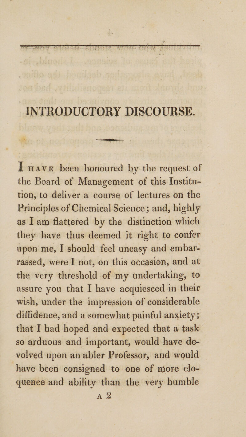 INTRODUCTORY DISCOURSE. I have been honoured by the request of the Board of Management of this Institu¬ tion, to deliver a course of lectures on the Principles of Chemical Science ; and, highly as I am flattered by the distinction which they have thus deemed it right to confer upon me, I should feel uneasy and embar¬ rassed, were I not, on this occasion, and at the very threshold of my undertaking, to assure you that I have acquiesced in their wish, under the impression of considerable diffidence, and a somewhat painful anxiety; that I had hoped and expected that a task so arduous and important, would have de¬ volved upon an abler Professor, and would have been consigned to one of more elo¬ quence and ability than the very humble a 2