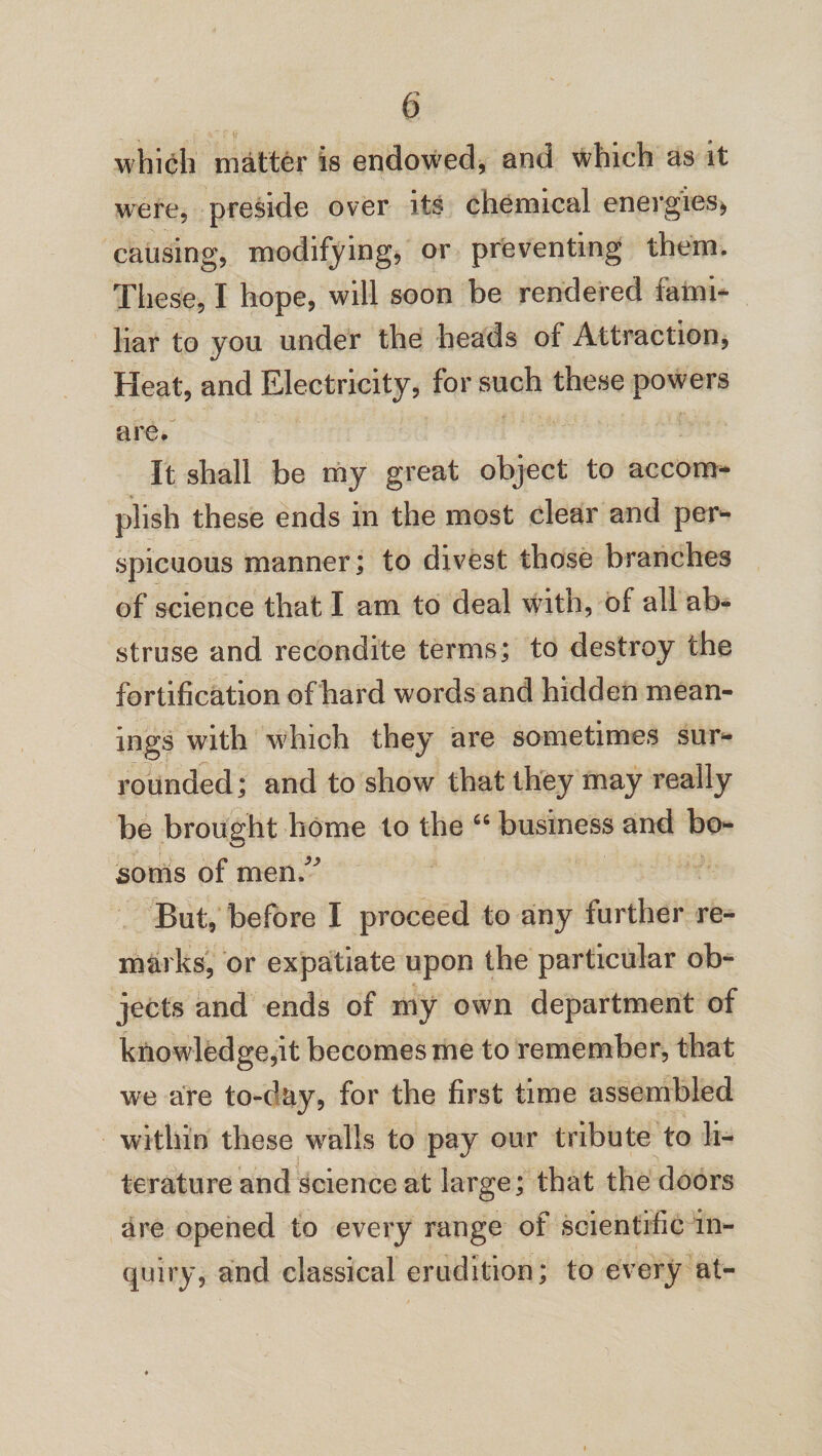 which matter is endowed, and which as it were, preside over its chemical energies* causing, modifying, or preventing them. These, I hope, will soon be rendered fami¬ liar to you under the heads of Attraction, Heat, and Electricity, for such these powers are. It shall be my great object to accom¬ plish these ends in the most clear and per¬ spicuous manner; to divest those branches of science that I am to deal with, of all ab¬ struse and recondite terms; to destroy the fortification of hard words and hidden mean¬ ings with w?hich they are sometimes sur¬ rounded; and to show that they may really be brought home to the 64 business and bo¬ soms of men/' But, before I proceed to any further re¬ marks, or expatiate upon the particular ob¬ jects and ends of my own department of knowledge,it becomes me to remember, that we are to-day* for the first time assembled within these walls to pay our tribute to li¬ terature and science at large; that the doors are opened to every range of scientific in¬ quiry, and classical erudition; to every at-