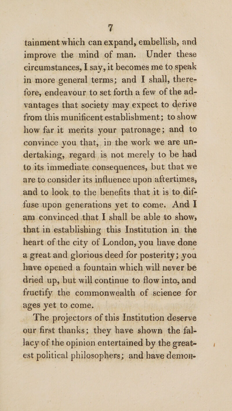 tainment which can expand* embellish* and improve the mind of man. Under these circumstances, I say, it becomes me to speak in more general terms; and I shall, there¬ fore, endeavour to set forth a few of the ad¬ vantages that society may expect to derive from this munificent establishment; to show how far it merits your patronage; and to convince you that, in the work we are un¬ dertaking, regard is not merely to be had to its immediate consequences, but that we are to consider its influence upon aftertimes, and to look to the benefits that it is to dif¬ fuse upon generations yet to came. And I am convinced that I shall be able to show, that in establishing this Institution in the heart of the city of London, you have done § a great and glorious deed for posterity; you have opened a fountain which will never be dried up, but will continue to flow into, and fructify the commonwealth of science for ages yet to come. The projectors of this Institution deserve our first thanks; they have shown the fal¬ lacy of the opinion entertained by the great¬ est political philosophers; and have demon-