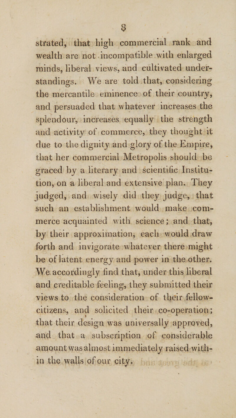 strated, that high commercial rank and wealth are not incompatible with enlarged minds, liberal views, and cultivated under¬ standings. We are told that, considering the mercantile eminence of their country, and persuaded that whatever increases the -splendour, increases equally the strength and activity of commerce, they thought it due to the dignity and glory of the Empire, that her commercial Metropolis should be graced by a literary and scientific Institu¬ tion, on a liberal and extensive plan. They judged, and wisely did they judge, that such an establishment would make com¬ merce acquainted with science; and that, by their approximation, each would draw forth and invigorate whatever there might be of latent energy and power in the other. We accordingly find that, under this liberal and creditable feeling, they submitted their views to the consideration of their fellow- citizens, and solicited their co-operation; that their design was universally approved, and that a subscription of considerable amount was almost immediately raised with¬ in the walls of our city.