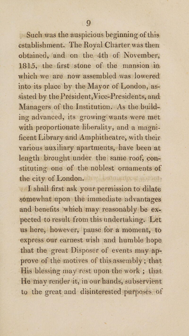 Such was the auspicious beginning of this establishment. The Royal Charter was then obtained, and on the 4th of November, 1815, the first stone of the mansion in which we are now assembled was lowered into its place by the Mayor of London, as¬ sisted by the President,Vice-Presidents, and Managers of the Institution. As the build- ing advanced, its growing wants wrere met with proportionate liberality, and a magni¬ ficent Library and Amphitheatre, with their various auxiliary apartments, have been at length brought under the same roof, con¬ stituting; one of the noblest ornaments of o the city of London. I shall first ask your permission to dilate somewhat upon the immediate advantages and benefits which may reasonably be ex¬ pected to result from this undertaking. Let us here, however, pause for a moment, to express our earnest wish and humble hope that the great Disposer of events may ap¬ prove of the motives of this assembly ; that His blessing may rest upon the work ; that He fnay render it, in our hands, subservient to the great and disinterested purposes of