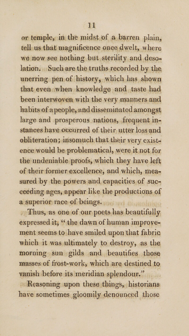 or temple, in the midst of a barren plain, tell us that magnificence once dwelt, where we now see nothing but sterility and deso¬ lation. Such are the truths recorded by the unerring pen of history, which has shown that even when knowledge and taste had been interwoven with the very manners and habits of a people, and disseminated amongst large and prosperous nations, frequent in¬ stances have occurred of their utter loss and obliteration; insomuch that their very exist¬ ence would be problematical, were it not for the undeniable proofs, which they have left of their former excellence, and which, mea¬ sured by the powers and capacities of suc¬ ceeding ages, appear like the productions of a superior race of beings. Thus, as one of our poets has beautifully expressed it, “ the dawn of human improve¬ ment seems to have smiled upon that fabric which it was ultimately to destroy, as the morning sun gilds and beautifies those masses of frost-work, which are destined to vanish before its meridian splendour/' Reasoning upon these things, historians have sometimes gloomily denounced those