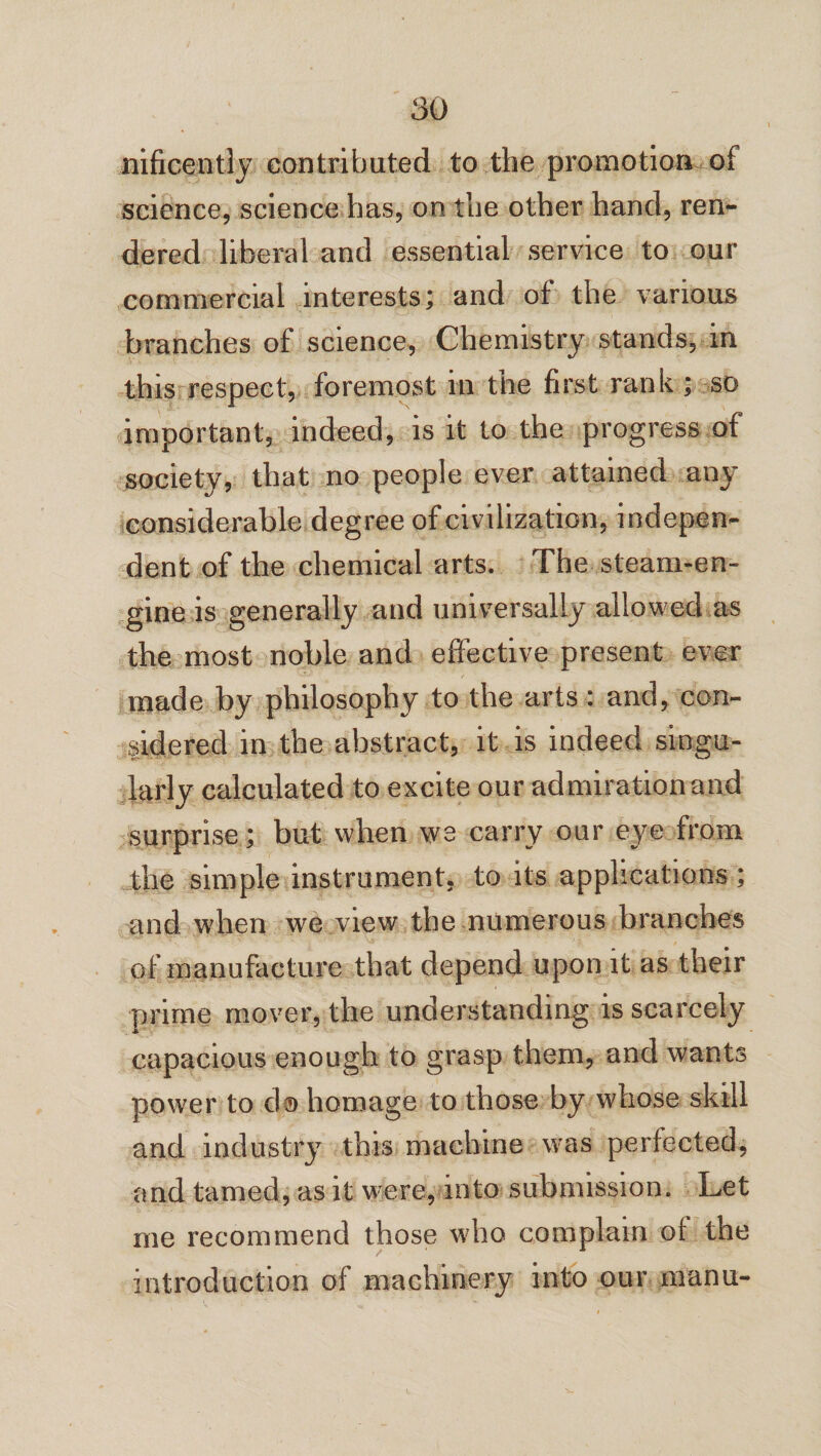 nificently contributed to the promotion of science, science has, on the other hand, ren¬ dered liberal and essential service to our commercial interests; and of the various branches of science, Chemistry stands, in this respect, foremost in the first rank ; so important, indeed, is it to the progress of society, that no people ever attained any considerable degree of civilization, indepen¬ dent of the chemical arts. The steam-en¬ gine is generally and universally allowed as the most noble and effective present ever made by philosophy to the arts: and, con¬ sidered in the abstract, it is indeed singu¬ larly calculated to excite our admiration and surprise; but when we carry our eye from the simple instrument, to its applications; and when we view the numerous branches of manufacture that depend upon it as their prime mover, the understanding is scarcely capacious enough to grasp them, and wants power to d© homage to those by whose skill and industry this machine was perfected, and tamed, as it were, into submission. Let me recommend those who complain of the introduction of machinery into our manu-