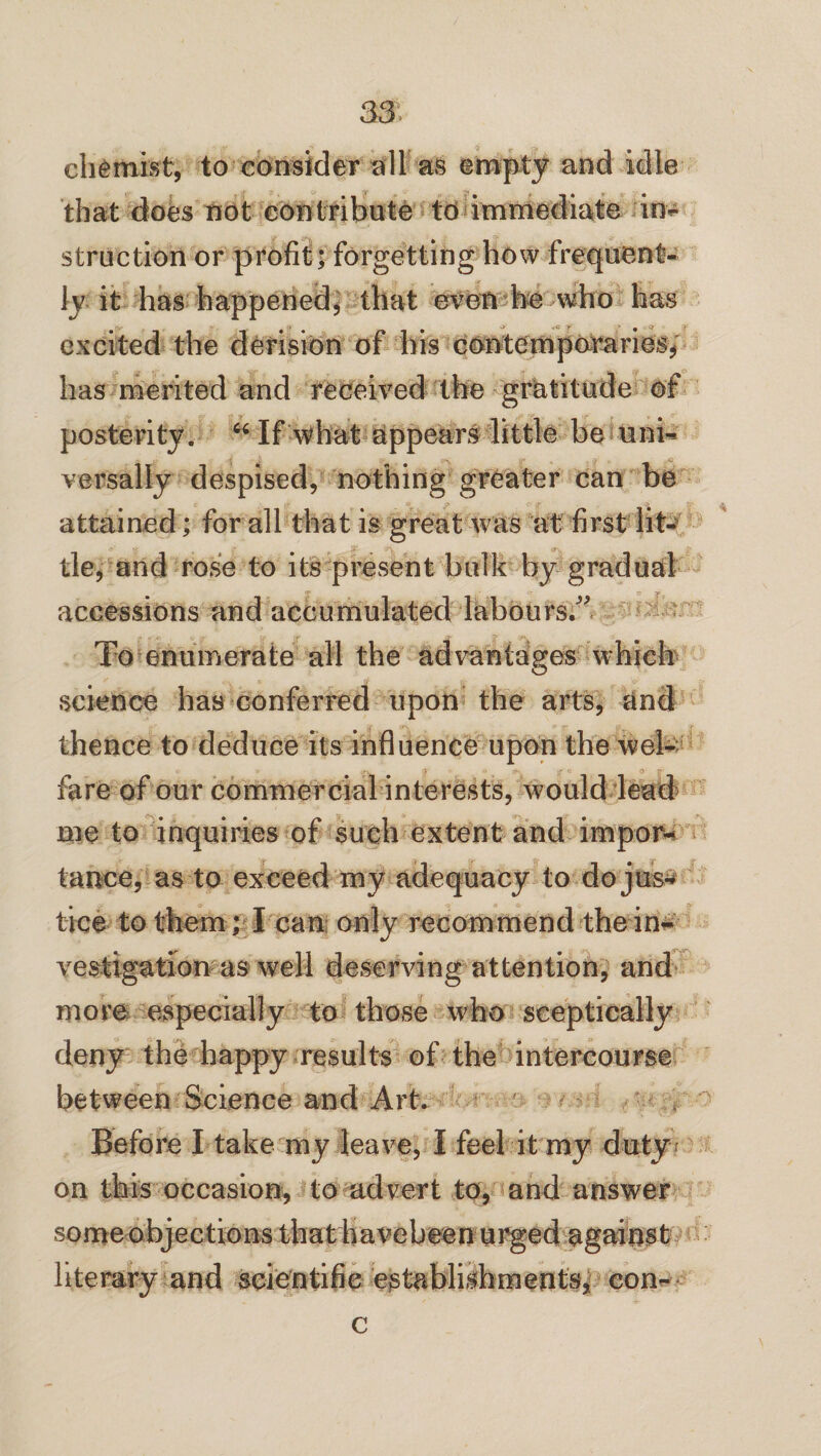 chemist, to consider all as empty and idle that does not contribute to immediate in¬ struction or profit; forgetting how frequent¬ ly it has happened, that even he who has ry a <y f ' 9 9' r excited the derision of his contemporaries, has merited and received the gratitude of posterity. “ If what appears little be uni¬ versally despised, nothing greater can be attained; for all that is great was at first lit- it’ tie, and rose to its present bulk by gradual accessions and accumulated labours/' To enumerate all the advantages which science has conferred upon the arts, and thence to deduce its influence upon the wel¬ fare of our commercial interests, would lead me to inquiries of such extent and impor¬ tance, as to exceed my adequacy to do j us¬ tice to them; I can only recommend the in¬ vestigation as well deserving attention, and more especially to those who sceptically deny the happy results of the intercourse between Science and Art. Before I take my leave, I feel it my duty on this occasion, to advert to, and answer some objections thathavebeen urged against literary and scientific establishments, con- c