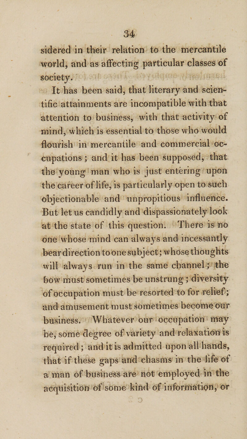 sidered in their relation to the mercantile world, and as affecting particular classes of society. It has been said, that literary and scien¬ tific attainments are incompatible with that attention to business, with that activity of mind, which is essential to those who would flourish in mercantile and commercial oc¬ cupations ; and it has been supposed, that the young man who is just entering upon the career of life, is particularly open to such objectionable and unpropitious influence. But let us candidly and dispassionately look at the state of this question. There is no one whose mind can always and incessantly bear direction to one subject; whose thoughts will always run in the same channel; the bow must sometimes be unstrung; diversity of occupation must be resorted to for relief ; and amusement must sometimes become our business. Whatever our occupation may be, some degree of variety and relaxation is required; and it is admitted upon all hands, that if these gaps and chasms in the life of a man of business are not employed in the acquisition of some kind of information, or