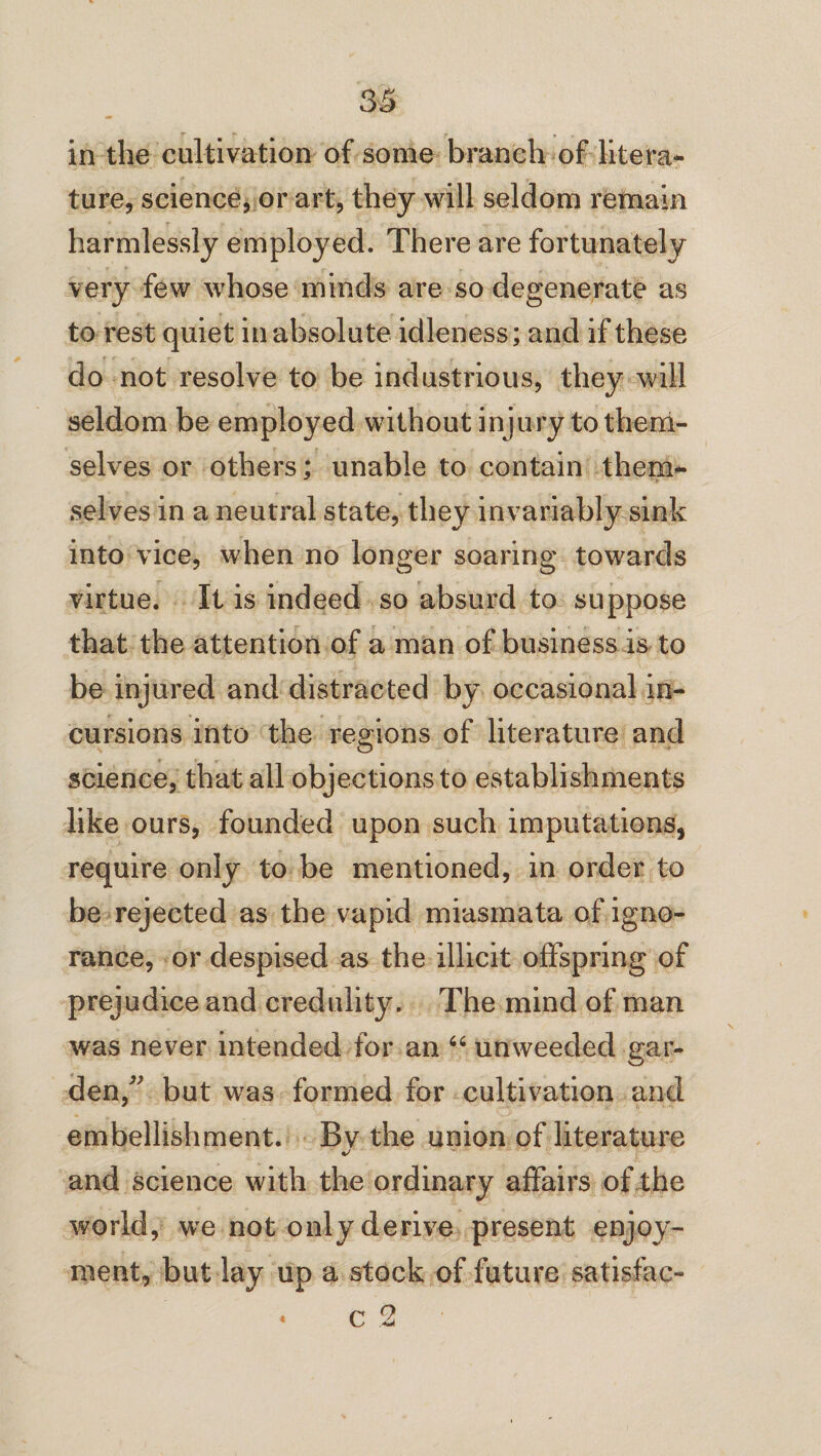 in the cultivation of some branch of litera¬ ture, science, or art, they will seldom remain harmlessly employed. There are fortunately very few whose minds are so degenerate as to rest quiet in absolute idleness; and if these do not resolve to be industrious, they will seldom be employed without injury to them¬ selves or others; unable to contain them¬ selves in a neutral state, they invariably sink into vice, when no longer soaring towards virtue. It is indeed so absurd to suppose that the attention of a man of business is to be injured and distracted by occasional in¬ cursions into the regions of literature and science, that all objections to establishments like ours, founded upon such imputations, require only to be mentioned, in order to be rejected as the vapid miasmata of igno¬ rance, or despised as the illicit offspring of prejudice and credulity. The mind of man was never intended for an “ unweecled gar¬ den/' but was formed for cultivation and embellishment. Bv the union of literature V and science with the ordinary affairs of the world, we not only derive present enjoy¬ ment, but lay up a stock of future satisfac-