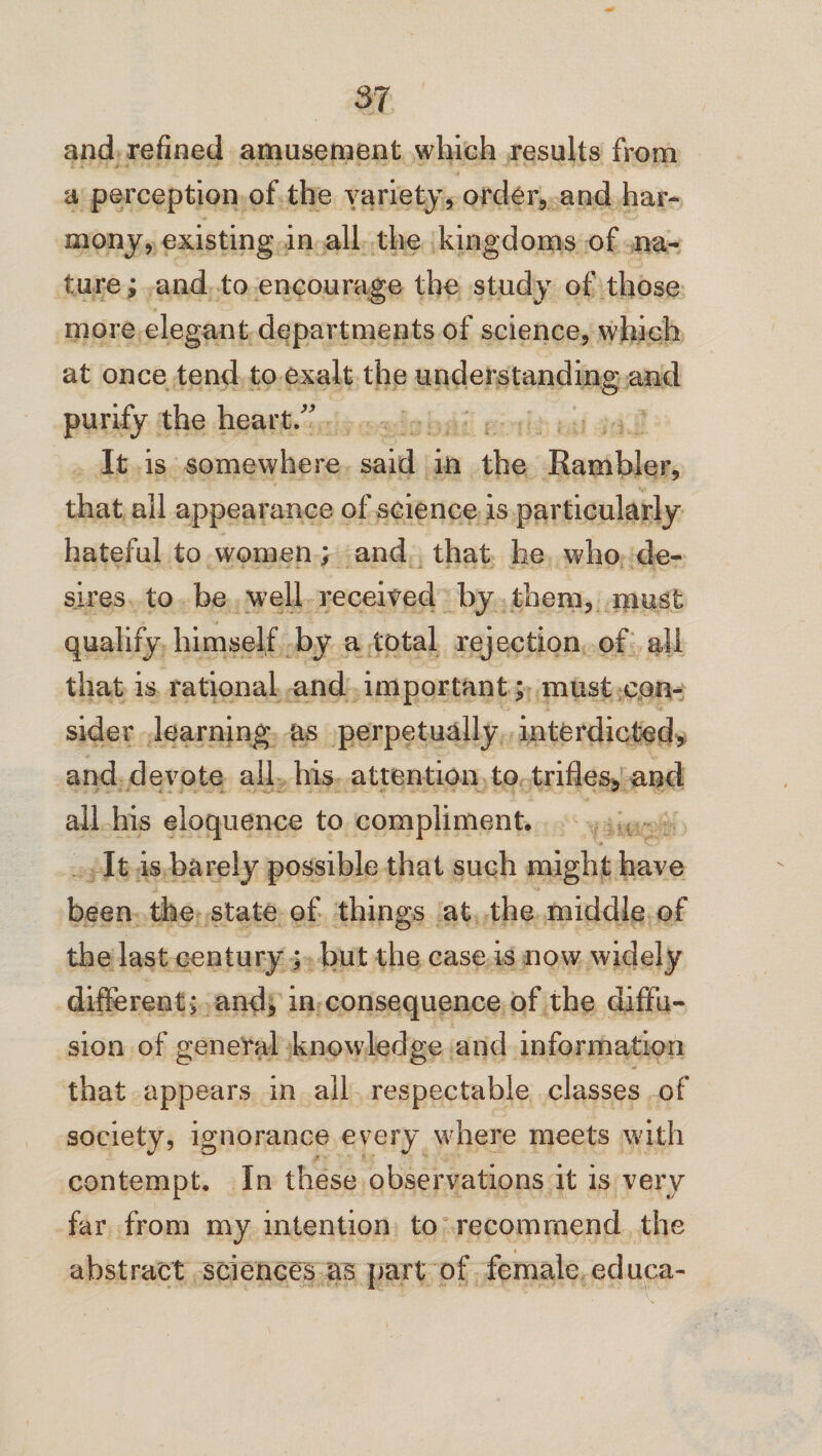 and refined amusement which results from a perception of the variety, order, and har¬ mony, existing in all the kingdoms of na¬ ture ; and to encourage the study of those more elegant departments of science, which at once tend to exalt the understanding and purify the heart/' It is somewhere said in the Rambler, that all appearance of science is particularly hateful to women; and that he who de¬ sires to be well received by them, must qualify himself by a total rejection of all that is rational and important; must con¬ sider learning as perpetually interdicted, and devote all his attention to trifles, and all his eloquence to compliment. It is barely possible that such might have been the state of things at the middle of the last century ; but the case is now widely different; and, in consequence of the diffu¬ sion of general knowledge and information that appears in all respectable classes of society, ignorance every where meets with contempt. In these observations it is very far from my intention to recommend the i abstract sciences as part of female educa-