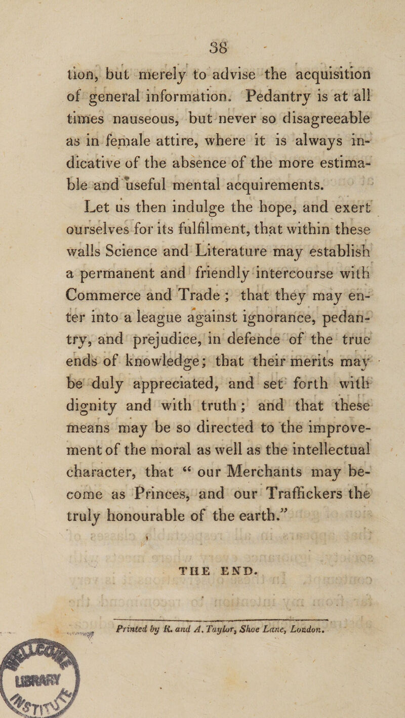 lion, but merely to advise the acquisition of general information. Pedantry is at all times nauseous, but never so disagreeable as in female attire, where it is always in¬ dicative of the absence of the more estima¬ ble and useful mental acquirements. Let us then indulge the hope, and exert ourselves for its fulfilment, that within these walls Science and Literature may establish a permanent and friendly intercourse with Commerce and Trade ; that they may en¬ ter into a league against ignorance, pedan¬ try, and prejudice, in defence of the true ends of knowledge; that their merits may be duly appreciated, and set forth with dignity and with truth; and that these means may be so directed to the improve¬ ment of the moral as well as the intellectual character, that “ our Merchants may be¬ come as Princes, and our Traffickers the truly honourable of the earth/* » THE END. Printed by R. and A. Taylor, Shoe Lane, London.