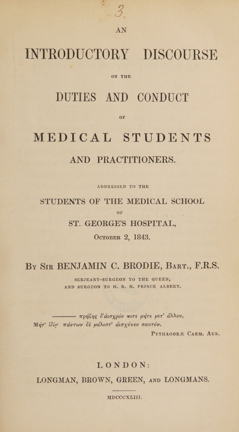 DISCOURSE J AN INTRODUCTORY ON THE DUTIES AND CONDUCT OF MEDICAL STUDENTS AND PRACTITIONERS. ADDRESSED TO THE STUDENTS OF THE MEDICAL SCHOOL ST. GEORGE’S HOSPITAL, October 2, 1843. By Sir BENJAMIN C. BRODIE, Bart., F.R.S. SERJEANT-SURGEON TO THE QUEEN, AND SURGEON TO H. R. H. PRINCE ALBERT. - 7rprjZrjg ftai<yxpdv wore fjrjre user’ aXXov, M?jV iSiri' 7rdvTmv ds /jdXtrrT’ aKT^vvco aavrov. Pythagoras Carm. Aur. LONDON: LONGMAN, BROWN, GREEN, and LONGMANS. MDCCCXLIII.