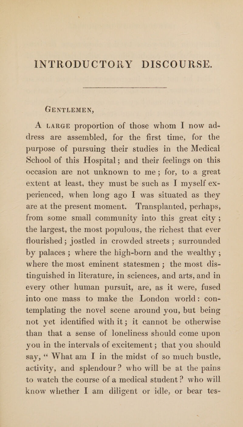 INTRODUCTORY DISCOURSE. Gentlemen, A large proportion of those whom I now ad¬ dress are assembled, for the first time, for the purpose of pursuing their studies in the Medical School of this Hospital; and their feelings on this occasion are not unknown to me; for, to a great extent at least, they must be such as I myself ex¬ perienced, when long ago I was situated as they are at the present moment. Transplanted, perhaps, from some small community into this great city ; the largest, the most populous, the richest that ever flourished; jostled in crowded streets; surrounded by palaces ; where the high-born and the wealthy ; where the most eminent statesmen; the most dis¬ tinguished in literature, in sciences, and arts, and in every other human pursuit, are, as it were, fused into one mass to make the London world: con¬ templating the novel scene around you, but being not yet identified with it; it cannot be otherwise than that a sense of loneliness should come upon you in the intervals of excitement; that you should say, “ What am I in the midst of so much bustle, activity, and splendour ? who will be at the pains to watch the course of a medical student ? who will know whether I am diligent or idle, or bear tes-