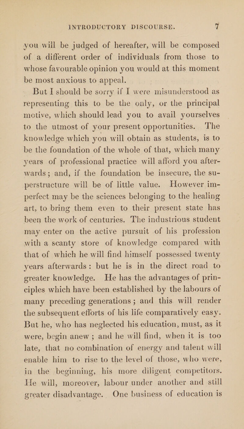 you will be judged of hereafter, will be composed of a different order of individuals from those to whose favourable opinion you would at this moment be most anxious to appeal. But I should be sorry if I were misunderstood as representing this to be the only, or the principal motive, which should lead you to avail yourselves to the utmost of your present opportunities. The * knowledge which you will obtain as students, is to be the foundation of the whole of that, which many years of professional practice will afford you after¬ wards ; and, if the foundation be insecure, the su¬ perstructure will be of little value. However im¬ perfect may be the sciences belonging to the healing art, to bring them even to their present state has been the work of centuries. The industrious student may enter on the active pursuit of his profession with a scanty store of knowledge compared with that of which he will find himself possessed twenty years afterwards : but he is in the direct road to greater knowledge. He has the advantages of prin¬ ciples wdiich have been established by the labours of many preceding generations; and this will render the subsequent efforts of his life comparatively easy. But he, who has neglected his education, must, as it were, begin anew ; and he will find, when it is too late, that no combination of energy and talent will enable him to rise to the level of those, who were, in the beginning, his more diligent competitors. He will, moreover, labour under another and still greater disadvantage. One business of education is