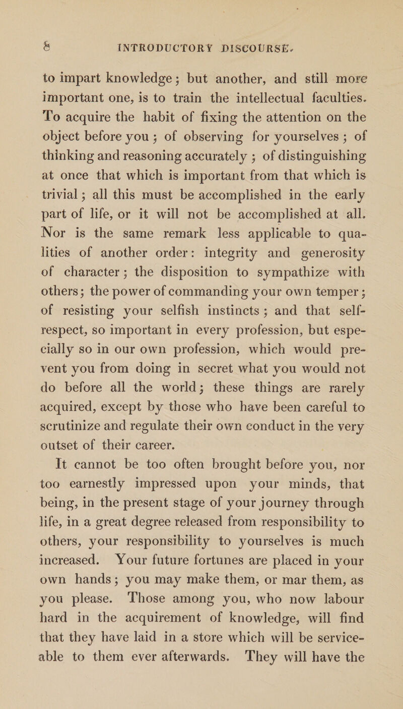 to impart knowledge; but another, and still more important one, is to train the intellectual faculties. To acquire the habit of fixing the attention on the object before you ; of observing for yourselves ; of thinking and reasoning accurately ; of distinguishing at once that which is important from that which is trivial; all this must be accomplished in the early part of life, or it will not be accomplished at all. Nor is the same remark less applicable to qua¬ lities of another order: integrity and generosity of character; the disposition to sympathize with others; the power of commanding your own temper; of resisting your selfish instincts ; and that self- respect, so important in every profession, but espe¬ cially so in our own profession, which would pre¬ vent you from doing in secret what you would not do before all the world; these things are rarely acquired, except by those who have been careful to scrutinize and regulate their own conduct in the very outset of their career. It cannot be too often brought before you, nor too earnestly impressed upon your minds, that being, in the present stage of your journey through life, in a great degree released from responsibility to others, your responsibility to yourselves is much increased. Your future fortunes are placed in your own hands; you may make them, or mar them, as you please. Those among you, who now labour hard in the acquirement of knowledge, will find that they have laid in a store which will be service¬ able to them ever afterwards. They will have the