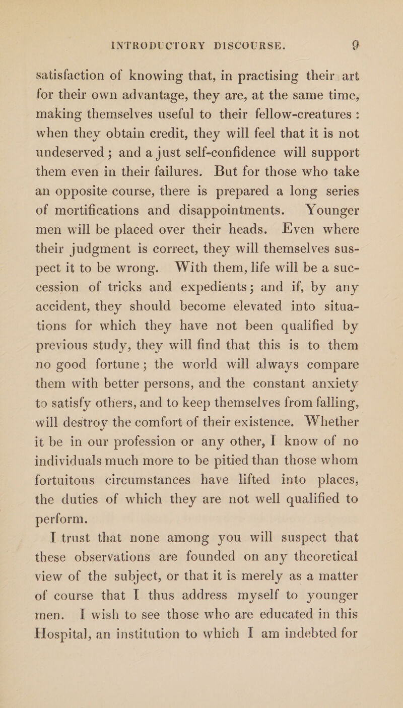 satisfaction of knowing that, in practising their art for their own advantage, they are, at the same time, making themselves useful to their fellow-creatures : when they obtain credit, they will feel that it is not undeserved; and a just self-confidence will support them even in their failures. But for those who take an opposite course, there is prepared a long series of mortifications and disappointments. Younger men will be placed over their heads. Even where their judgment is correct, they will themselves sus¬ pect it to be wrong. With them, life will be a suc¬ cession of tricks and expedients; and if, by any accident, they should become elevated into situa¬ tions for which they have not been qualified by previous study, they will find that this is to them no good fortune; the world will always compare them with better persons, arid the constant anxiety to satisfy others, and to keep themselves from falling, will destroy the comfort of their existence. Whether it be in our profession or any other, I know of no individuals much more to be pitied than those whom fortuitous circumstances have lifted into places, the duties of which they are not well qualified to perform. I trust that none among you will suspect that these observations are founded on any theoretical view of the subject, or that it is merely as a matter of course that I thus address myself to younger men. I wish to see those who are educated in this Hospital, an institution to which I am indebted for