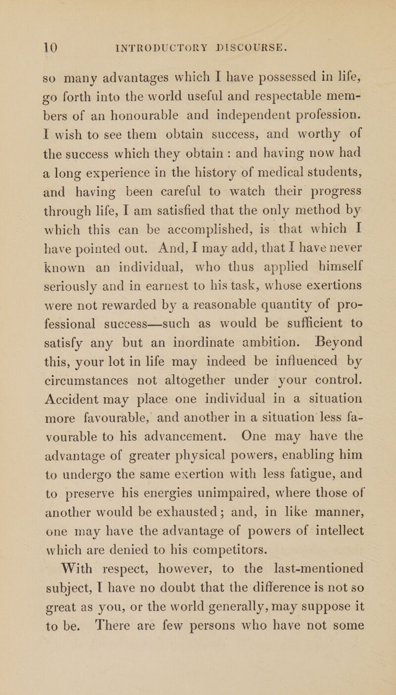 so many advantages which I have possessed in life, go forth into the world useful and respectable mem¬ bers of an honourable and independent profession. I wish to see them obtain success, and worthy of the success which they obtain : and having now had a long experience in the history of medical students, and having been careful to watch their progress through life, I am satisfied that the only method by which this can be accomplished, is that which I have pointed out. And, I may add, that I have never known an individual, who thus applied himself seriously and in earnest to his task, whose exertions were not rewarded by a reasonable quantity of pro¬ fessional success—such as would be sufficient to satisfy any but an inordinate ambition. Beyond this, your lot in life may indeed be influenced by circumstances not altogether under your control. Accident may place one individual in a situation more favourable, and another in a situation less fa¬ vourable to his advancement. One may have the advantage of greater physical powers, enabling him to undergo the same exertion with less fatigue, and to preserve his energies unimpaired, where those of another would be exhausted; and, in like manner, one may have the advantage of powers of intellect which are denied to his competitors. With respect, however, to the last-mentioned subject, I have no doubt that the difference is not so great as you, or the world generally, may suppose it to be. There are few persons who have not some