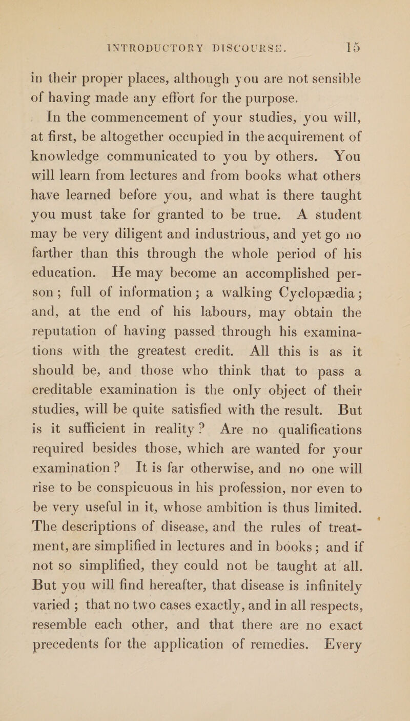 in their proper places, although you are not sensible of having made any effort for the purpose. In the commencement of your studies, you will, at first, be altogether occupied in the acquirement of knowledge communicated to you by others. You will learn from lectures and from books what others have learned before you, and what is there taught you must take for granted to be true. A student may be very diligent and industrious, and yet go no farther than this through the whole period of his education. He may become an accomplished per¬ son ; full of information; a walking Cyclopaedia; and, at the end of his labours, may obtain the reputation of having passed through his examina¬ tions with the greatest credit. All this is as it should be, and those who think that to pass a creditable examination is the only object of their studies, will be quite satisfied with the result. But is it sufficient in reality ? Are no qualifications required besides those, which are wanted for your examination ? It is far otherwise, and no one will rise to be conspicuous in his profession, nor even to be very useful in it, whose ambition is thus limited. The descriptions of disease, and the rules of treat¬ ment, are simplified in lectures and in books; and if not so simplified, they could not be taught at all. But you will find hereafter, that disease is infinitely varied ; that no two cases exactly, and in all respects, resemble each other, and that there are no exact precedents for the application of remedies. Every