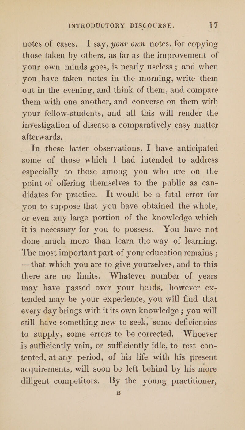 notes of cases. I say, your own notes, for copying those taken by others, as far as the improvement of your own minds goes, is nearly useless ; and when you have taken notes in the morning, write them out in the evening, and think of them, and compare them with one another, and converse on them with your fellow-students, and all this will render the investigation of disease a comparatively easy matter afterwards. In these latter observations, I have anticipated some of those which I had intended to address especially to those among you who are on the point of offering themselves to the public as can¬ didates for practice. It would be a fatal error for you to suppose that you have obtained the whole, or even any large portion of the knowledge which it is necessary for you to possess. You have not done much more than learn the way of learning. The most important part of your education remains ; -—that which you are to give yourselves, and to this there are no limits. Whatever number of years may have passed over your heads, however ex¬ tended may be your experience, you will find that every day brings with it its own knowledge ; you will still have something new to seek, some deficiencies to supply, some errors to be corrected. Whoever is sufficiently vain, or sufficiently idle, to rest con¬ tented, at any period, of his life with his present acquirements, will soon be left behind by his more diligent competitors. By the young practitioner. B