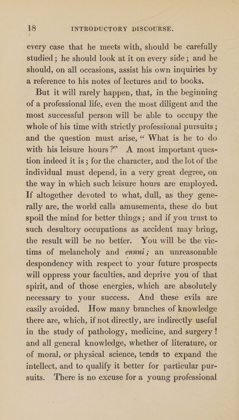 every case that he meets with, should be carefully studied; he should look at it on every side; and he should, on all occasions, assist his own inquiries by a reference to his notes of lectures and to books. But it will rarely happen, that, in the beginning of a professional life, even the most diligent and the most successful person will be able to occupy the whole of his time with strictly professional pursuits; and the question must arise, “ What is he to do with his leisure hours ?” A most important ques¬ tion indeed it is; for the character, and the lot of the individual must depend, in a very great degree, on the way in which such leisure hours are employed. If altogether devoted to what, dull, as they gene¬ rally are, the world calls amusements, these do but spoil the mind for better things; and if you trust to such desultory occupations as accident may bring, the result will be no better. You will be the vic¬ tims of melancholy and ennui; an unreasonable despondency with respect to your future prospects will oppress your faculties, and deprive you of that spirit, and of those energies, which are absolutely necessary to your success. And these evils are easily avoided. How many branches of knowledge there are, which, if not directly, are indirectly useful in the study of pathology, medicine, and surgery! and all general knowledge, whether of literature, or of moral, or physical science, tends to expand the intellect, and to qualify it better for particular pur¬ suits. There is no excuse for a young professional