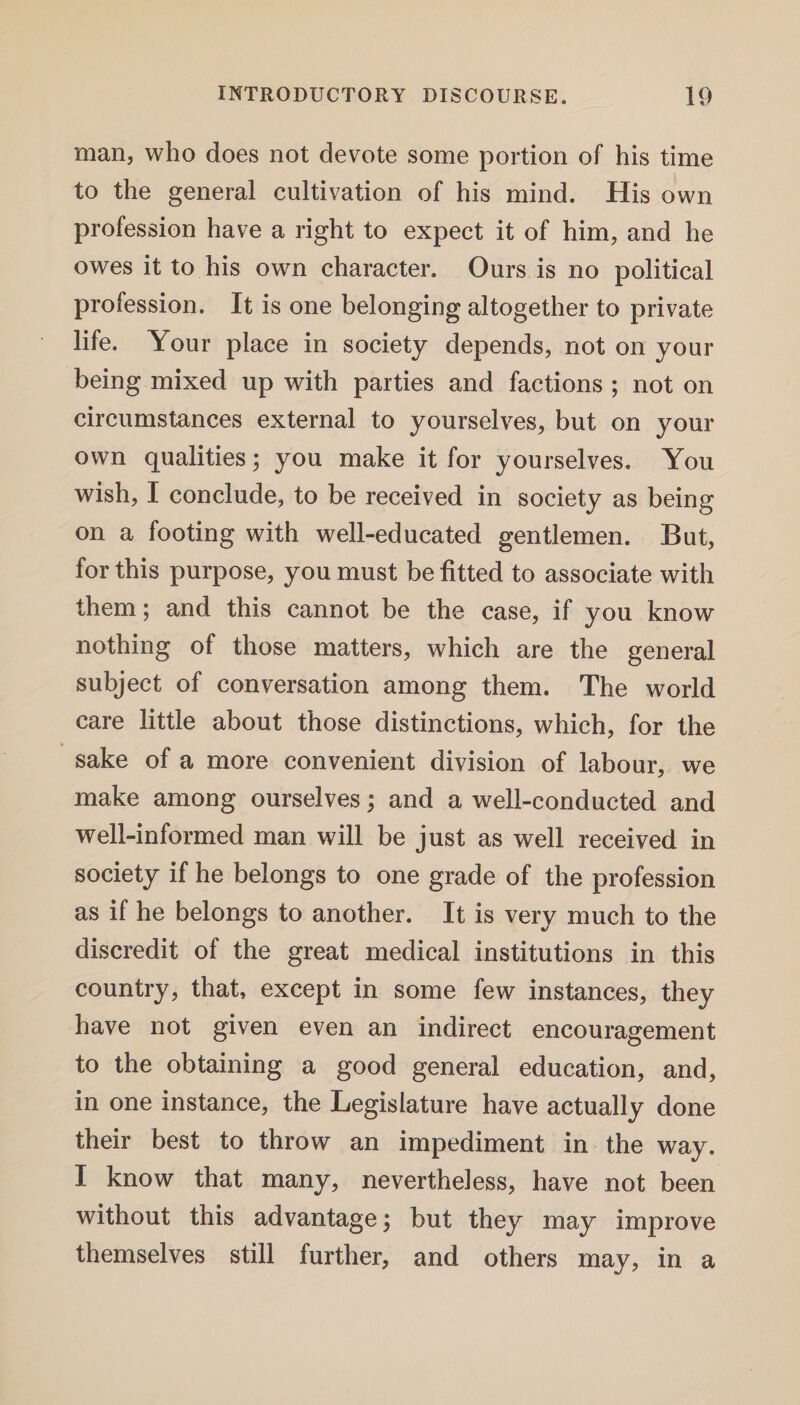 man, who does not devote some portion of his time to the general cultivation of his mind. His own profession have a right to expect it of him, and he owes it to his own character. Ours is no political profession. It is one belonging altogether to private life. Your place in society depends, not on your being mixed up with parties and factions ; not on circumstances external to yourselves, but on your own qualities; you make it for yourselves. You wish, I conclude, to be received in society as being on a footing with well-educated gentlemen. But, for this purpose, you must be fitted to associate with them; and this cannot be the case, if you know nothing of those matters, which are the general subject of conversation among them. The world care little about those distinctions, which, for the sake of a more convenient division of labour, we make among ourselves; and a well-conducted and well-informed man will be just as well received in society if he belongs to one grade of the profession as if he belongs to another. It is very much to the discredit of the great medical institutions in this country, that, except in some few instances, they have not given even an indirect encouragement to the obtaining a good general education, and, in one instance, the Legislature have actually done their best to throw an impediment in the way. I know that many, nevertheless, have not been without this advantage; but they may improve themselves still further, and others may, in a