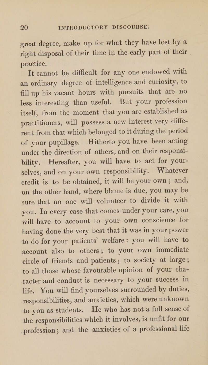 great degree, make up for what they have lost by a right disposal of their time in the early part of their practice. It cannot be difficult for any one endowed with an ordinary degree ot intelligence and curiosity, to fill up his vacant hours with pursuits that are no less interesting than useful. But your profession itself, from the moment that you are. established as practitioners, will possess a new interest very diffe¬ rent from that which belonged to it during the period of your pupillage. Hitherto you have been acting under the direction of others, and on their responsi¬ bility. Hereafter, you will have to act for your¬ selves, and on your own responsibility. Whatever credit is to be obtained, it will be your own; and, on the other hand, where blame is due, you may be sure that no one will volunteer to divide it with you. In every case that comes under your care, you will have to account to your own conscience for having done the very best that it was in your power to do for your patients’ welfare : you will have to account also to others; to your own immediate circle of friends and patients; to society at large; to all those whose favourable opinion of your cha¬ racter and conduct is necessary to your success in life. You will find yourselves surrounded by duties, responsibilities, and anxieties, which were unknown to you as students. He who has not a full sense of the responsibilities which it involves, is unfit for our profession; and the anxieties of a professional life