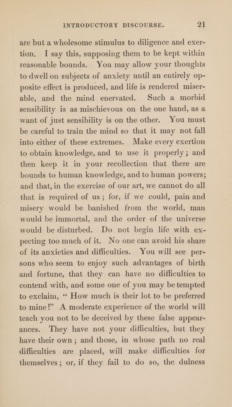 are but a wholesome stimulus to diligence and exer¬ tion. I say this, supposing them to be kept within reasonable bounds. You may allow your thoughts to dwell on subjects of anxiety until an entirely op¬ posite effect is produced, and life is rendered miser¬ able, and the mind enervated. Such a morbid sensibility is as mischievous on the one hand, as a want of just sensibility is on the other. You must be careful to train the mind so that it may not fall into either of these extremes. Make every exertion to obtain knowledge, and to use it properly; and then keep it in your recollection that there are bounds to human knowledge, and to human powers; and that, in the exercise of our art, we cannot do all that is required of us ; for, if we could, pain and misery would be banished from the world, man would be immortal, and the order of the universe would be disturbed. Do not begin life with ex¬ pecting too much of it. No one can avoid his share of its anxieties and difficulties. You will see per¬ sons who seem to enjoy such advantages of birth and fortune, that they can have no difficulties to contend with, and some one of you may be tempted to exclaim, “ How much is their lot to be preferred to mine!” A moderate experience of the world will teach you not to be deceived by these false appear¬ ances. They have not your difficulties, but they have their own ; and those, in whose path no real difficulties are placed, will make difficulties for themselves; or, if they fail to do so, the dulness