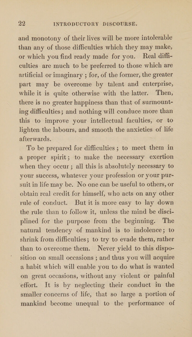 and monotony of their lives will be more intolerable than any of those difficulties which they may make, or which you find ready made for you. Real diffi¬ culties are much to be preferred to those which are artificial or imaginary ; for, of the former, the greater part may be overcome by talent and enterprise, while it is quite otherwise with the latter. Then, there is no greater happiness than that of surmount¬ ing difficulties; and nothing will conduce more than this to improve your intellectual faculties, or to lighten the labours, and smooth the anxieties of life afterwards. To be prepared for difficulties ; to meet them in a proper spirit; to make the necessary exertion when they occur; all this is absolutely necessary to your success, whatever your profession or your pur¬ suit in life may be. No one can be useful to others, or obtain real credit for himself, who acts on any other rule of conduct. But it is more easy to lay down the rule than to follow it, unless the mind be disci¬ plined for the purpose from the beginning. The natural tendency of mankind is to indolence; to shrink from difficulties; to try to evade them, rather than to overcome them. Never yield to this dispo¬ sition on small occasions ; and thus you will acquire a habit which will enable you to do what is wanted on great occasions, without any violent or painful effort. It is by neglecting their conduct in the smaller concerns of life, that so large a portion of mankind become unequal to the performance of