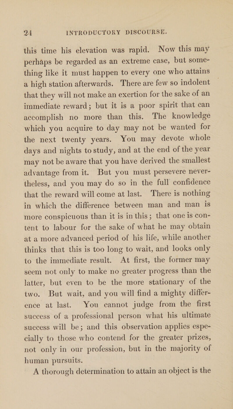 this time his elevation was rapid. Now this may perhaps be regarded as an extreme case, but some¬ thing like it must happen to every one who attains a high station afterwards. There are few so indolent that they will not make an exertion for the sake of an immediate reward; but it is a poor spirit that can accomplish no more than this. The knowledge which you acquire to day may not be wanted for the next twenty years. You may devote whole days and nights to study, and at the end of the year may not be aware that you have derived the smallest advantage from it. But you must persevere never- theless, and you may do so in the full confidence that the reward will come at last. There is nothing in which the difference between man and man is more conspicuous than it is in this \ that one is con¬ tent to labour for the sake of what he may obtain at a more advanced period of his life, while another thinks that this is too long to wait, and looks only to the immediate result. At first, the former may seem not only to make no greater progress than the latter, but even to be the more stationary of the two. But wait, and you will find a mighty differ¬ ence at last. You cannot judge from the first success of a professional person what his ultimate success will be; and this observation applies espe¬ cially to those who contend for the greater prizes, not only in our profession, but in the majority of human pursuits. A thorough determination to attain an object is the