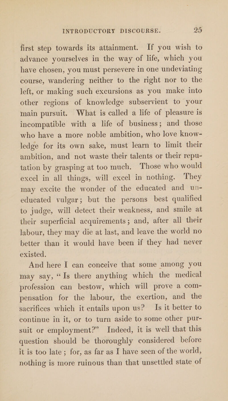 first step towards its attainment. If you wish to advance yourselves in the way of life, which you have chosen, you must persevere in one undeviating course, wandering neither to the right nor to the left, or making such excursions as you make into other regions of knowledge subservient to your main pursuit. What is called a life of pleasure is incompatible with a life of business; and those who have a more noble ambition, who love know¬ ledge for its own sake, must learn to limit their ambition, and not waste their talents or their repu¬ tation by grasping at too much. Those who would excel in all things, will excel in nothing. They may excite the wonder of the educated and un¬ educated vulgar; but the persons best qualified to judge, will detect their weakness, and smile at their superficial acquirements; and, after all their labour, they may die at last, and leave the world no better than it would have been if they had never existed. And here I can conceive that some among you may say, “ Is there anything which the medical profession can bestow, which will prove a com¬ pensation for the labour, the exertion, and the sacrifices which it entails upon us? Is it better to continue in it, or to turn aside to some other pur¬ suit or employment?” Indeed, it is well that this question should be thoroughly considered before it is too late ; for, as far as I have seen of the world, nothing is more ruinous than that unsettled state of