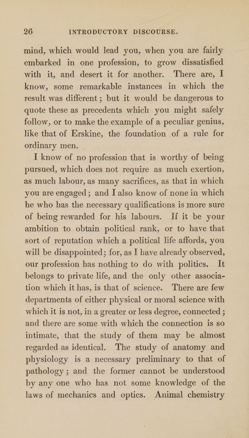 mind, which would lead you, when you are fairly embarked in one profession, to grow dissatisfied with it, and desert it for another. There are, I know, some remarkable instances in which the result was different; but it would be dangerous to quote these as precedents which you might safely follow, or to make the example of a peculiar genius, like that of Erskine, the foundation of a rule for ordinary men. I know of no profession that is worthy of being pursued, which does not require as much exertion, as much labour, as many sacrifices, as that in which you are engaged; and I also know of none in which he who has the necessary qualifications is more sure of being rewarded for his labours. If it be your ambition to obtain political rank, or to have that sort of reputation which a political life affords, you will be disappointed; for, as I have already observed, our profession has nothing to do with politics. It belongs to private life, and the only other associa¬ tion which it has, is that of science. There are few departments of either physical or moral science with which it is not, in a greater or less degree, connected; and there are some with which the connection is so intimate, that the study of them may be almost regarded as identical. The study of anatomy and physiology is a necessary preliminary to that of pathology; and the former cannot be understood by any one who has not some knowledge of the laws of mechanics and optics. Animal chemistry