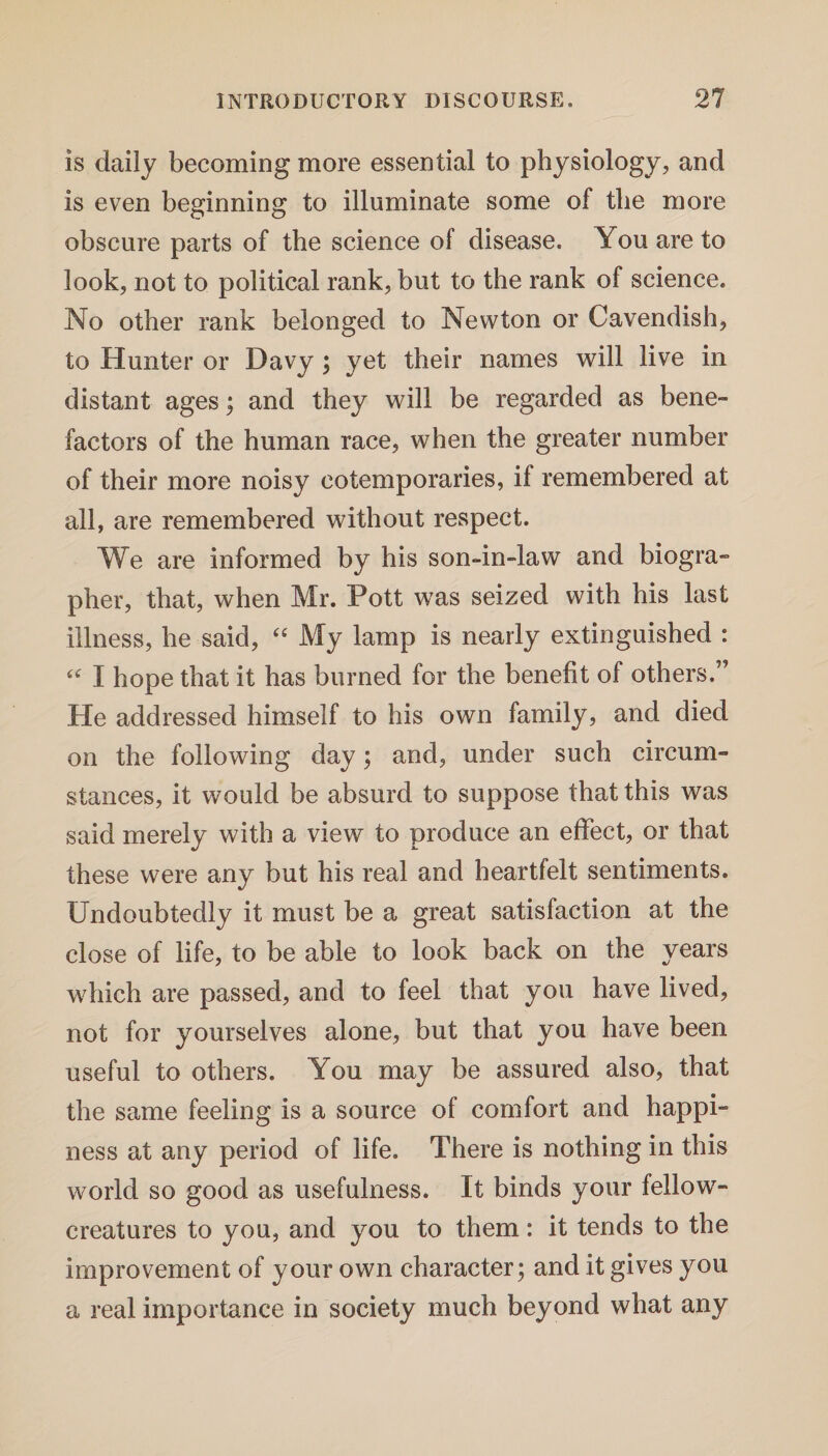 is daily becoming more essential to physiology, and is even beginning to illuminate some of the more obscure parts of the science of disease. You are to look, not to political rank, but to the rank of science. No other rank belonged to Newton or Cavendish, to Hunter or Davy ; yet their names will live in distant ages; and they will be regarded as bene¬ factors of the human race, when the greater number of their more noisy cotemporaries, if remembered at all, are remembered without respect. We are informed by his son-in-law and biogra¬ pher, that, when Mr. Pott was seized with his last illness, he said, “ My lamp is nearly extinguished : “ I hope that it has burned for the benefit of others.” He addressed himself to his own family, and died on the following day; and, under such circum¬ stances, it would be absurd to suppose that this was said merely with a view to produce an effect, or that these were any but his real and heartfelt sentiments. Undoubtedly it must be a great satisfaction at the close of life, to be able to look back on the years which are passed, and to feel that you have lived, not for yourselves alone, but that you have been useful to others. You may be assured also, that the same feeling is a source of comfort and happi¬ ness at any period of life. There is nothing in this world so good as usefulness. It binds your fellowr- creatures to you, and you to them: it tends to the improvement of your own character; and it gives you a real importance in society much beyond what any