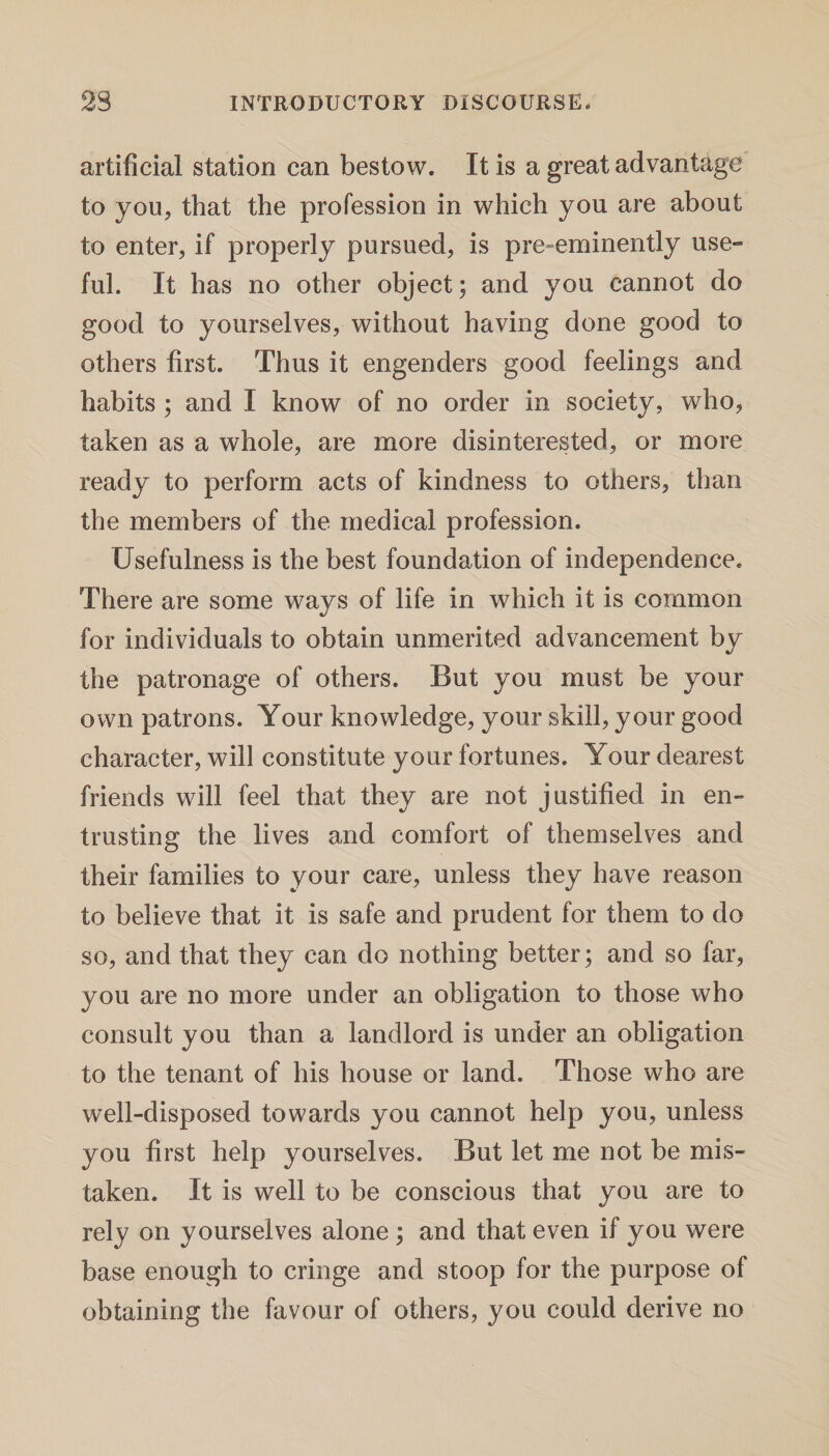 artificial station can bestow. It is a great advantage to you, that the profession in which you are about to enter, if properly pursued, is pre-eminently use¬ ful. It has no other object; and you cannot do good to yourselves, without having done good to others first. Thus it engenders good feelings and habits ; and I know of no order in society, who, taken as a whole, are more disinterested, or more ready to perform acts of kindness to others, than the members of the medical profession. Usefulness is the best foundation of independence. There are some ways of life in which it is common for individuals to obtain unmerited advancement by the patronage of others. But you must be your own patrons. Your knowledge, your skill, your good character, will constitute your fortunes. Your dearest friends will feel that they are not justified in en¬ trusting the lives and comfort of themselves and their families to your care, unless they have reason to believe that it is safe and prudent for them to do so, and that they can do nothing better; and so far, you are no more under an obligation to those who consult you than a landlord is under an obligation to the tenant of his house or land. Those who are well-disposed towards you cannot help you, unless you first help yourselves. But let me not be mis¬ taken. It is well to be conscious that you are to rely on yourselves alone ; and that even if you were base enough to cringe and stoop for the purpose of obtaining the favour of others, you could derive no