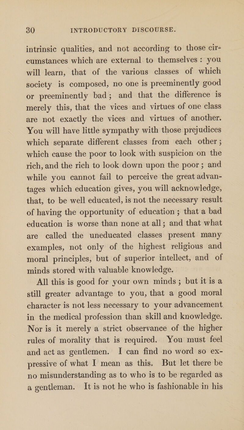 intrinsic qualities, and not according to those cir- cumstances which are external to themselves : you will learn, that of the various classes of which society is composed, no one is preeminently good or preeminently bad; and that the difference is merely this, that the vices and virtues of one class are not exactly the vices and virtues of another. You will have little sympathy with those prejudices which separate different classes from each other; which cause the poor to look with suspicion on the rich, and the rich to look down upon the poor ; and while you cannot fail to perceive the great advan¬ tages which education gives, you will acknowledge, that, to be well educated, is not the necessary result of having the opportunity of education ; that a bad education is worse than none at all; and that what are called the uneducated classes present many examples, not only of the highest religious and moral principles, but of superior intellect, and of minds stored with valuable knowledge. All this is good for your own minds ; but it is a still greater advantage to you, that a good moral character is not less necessary to your advancement in the medical profession than skill and knowledge. Nor is it merely a strict observance of the higher rules of morality that is required. You must feel and act as gentlemen. I can find no word so ex¬ pressive of what I mean as this. But let there be no misunderstanding as to who is to be regarded as a gentleman. It is not he who is fashionable in his