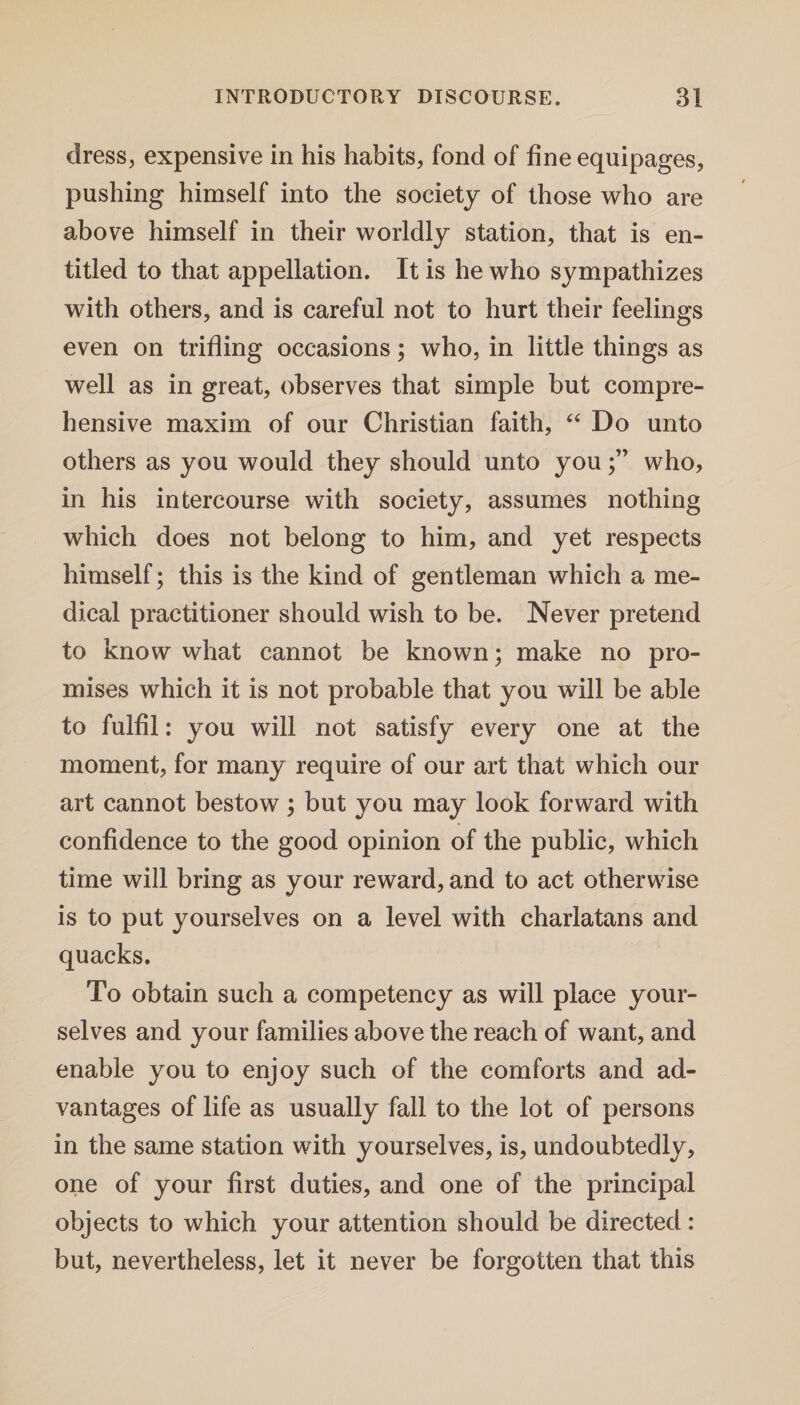 dress, expensive in his habits, fond of fine equipages, pushing himself into the society of those who are above himself in their worldly station, that is en¬ titled to that appellation. It is he who sympathizes with others, and is careful not to hurt their feelings even on trifling occasions; who, in little things as well as in great, observes that simple but compre¬ hensive maxim of our Christian faith, “ Do unto others as you would they should unto youwho, in his intercourse with society, assumes nothing which does not belong to him, and yet respects himself; this is the kind of gentleman which a me¬ dical practitioner should wish to be. Never pretend to know what cannot be known; make no pro¬ mises which it is not probable that you will be able to fulfil: you will not satisfy every one at the moment, for many require of our art that which our art cannot bestow; but you may look forward with confidence to the good opinion of the public, which time will bring as your reward, and to act otherwise is to put yourselves on a level with charlatans and quacks. To obtain such a competency as will place your¬ selves and your families above the reach of want, and enable you to enjoy such of the comforts and ad¬ vantages of life as usually fall to the lot of persons in the same station with yourselves, is, undoubtedly, one of your first duties, and one of the principal objects to which your attention should be directed: but, nevertheless, let it never be forgotten that this