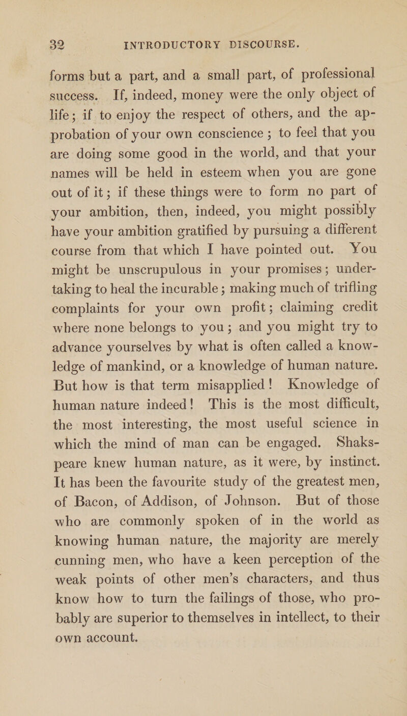forms but a part, and a small part, of professional success. If, indeed, money were the only object of life; if to enjoy the respect of others, and the ap¬ probation of your own conscience ; to feel that you are doing some good in the world, and that your names will be held in esteem when you are gone out of it; if these things were to form no part of V your ambition, then, indeed, you might possibly have your ambition gratified by pursuing a different course from that which I have pointed out. You might be unscrupulous in your promises; under¬ taking to heal the incurable; making much of trifling complaints for your own profit; claiming credit where none belongs to you; and you might try to advance yourselves by what is often called a know¬ ledge of mankind, or a knowledge of human nature. But how is that term misapplied ! Knowledge of human nature indeed! This is the most difficult, the most interesting, the most useful science in which the mind of man can be engaged. Shaks- peare knew human nature, as it were, by instinct. It has been the favourite study of the greatest men, of Bacon, of Addison, of Johnson. But of those who are commonly spoken of in the world as knowing human nature, the majority are merely cunning men, who have a keen perception of the weak points of other men’s characters, and thus know how to turn the failings of those, who pro¬ bably are superior to themselves in intellect, to their own account.