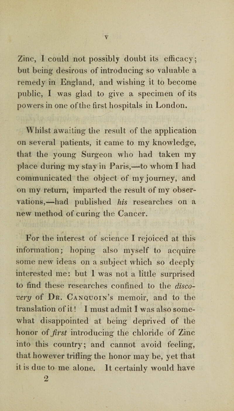 Zinc, I could not possibly doubt its efficacy; but being desirous of introducing so valuable a remedy in England, and wishing it to become public, I was glad to give a specimen of its powers in one of the first hospitals in London. Whilst awaiting the result of the application on several patients, it came to my knowledge, that the young Surgeon who had taken my place during my stay in Paris,—to whom I had communicated the object of my journey, and on my return, imparted the result of my obser¬ vations,—had published his researches on a new method of curing the Cancer. * 7 r* > * 4 For the interest of science I rejoiced at this information; hoping also myself to acquire some new ideas on a subject which so deeply interested me: but 1 was not a little surprised to find these researches confined to the disco¬ very of Dr. Canquoin’s memoir, and to the translation of it! I must admit I was also some¬ what disappointed at being deprived of the honor of first introducing the chloride of Zinc into this country; and cannot avoid feeling, that however trifling the honor may be, yet that it is due to me alone. It certainly would have 2