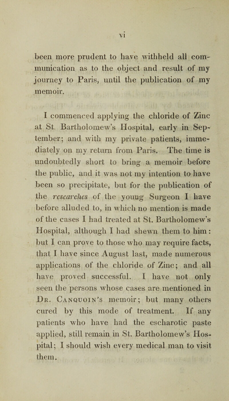 been more prudent to have withheld all com¬ munication as to the object and result of my journey to Paris, until the publication of my memoir. I commenced applying the chloride of Zinc at St. Bartholomew’s Hospital, early in Sep¬ tember; and with my private patients, imme¬ diately on my return from Paris. The time is undoubtedly short to bring a memoir before the public, and it was not my intention to have been so precipitate, but for the publication of the researches of the young Surgeon I have before alluded to, in which no mention is made of the cases I had treated at St. Bartholomew’s Hospital, although I had shewn them to him: but 1 can prove to those who may require facts, that I have since August last, made numerous applications of the chloride of Zinc; and all have proved successful. I have not only seen the persons whose cases are mentioned in Dr. Canquoin’s memoir; but many others cured by this mode of treatment. If any patients who have had the escharotic paste applied, still remain in St. Bartholomew’s Hos¬ pital; I should wish every medical man to visit them.