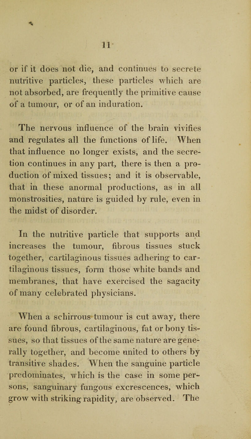 Ji * or if it does not die, and continues to secrete nutritive particles, these particles which are not absorbed, are frequently the primitive cause of a tumour, or of an induration. The nervous influence of the brain vivifies and regulates all the functions of life. When that influence no longer exists, and the secre¬ tion continues in any part, there is then a pro¬ duction of mixed tissues; and it is observable, that in these anormal productions, as in all monstrosities, nature is guided by rule, even in the midst of disorder. In the nutritive particle that supports and increases the tumour, fibrous tissues stuck together, cartilaginous tissues adhering to car¬ tilaginous tissues, form those white bands and membranes, that have exercised the sagacity of many celebrated physicians. When a schirrous tumour is cut away, there are found fibrous, cartilaginous, fat or bony tis¬ sues, so that tissues of the same nature are gene¬ rally together, and become united to others by transitive shades. When the sanguine particle predominates, which is the case in some per¬ sons, sanguinary fungous excrescences, which grow with striking rapidity, are observed. The