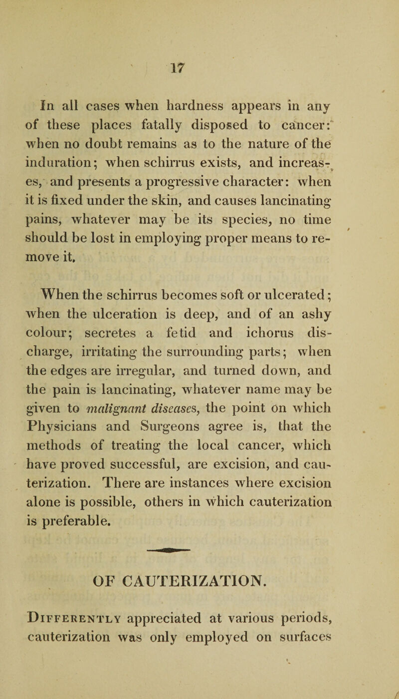 In all cases when hardness appears in any of these places fatally disposed to cancer: when no doubt remains as to the nature of the induration: when schirrus exists, and increas- es, and presents a progressive character: when it is fixed under the skin, and causes lancinating pains, whatever may be its species, no time should be lost in employing proper means to re¬ move it. When the schirrus becomes soft or ulcerated; when the ulceration is deep, and of an ashy colour; secretes a fetid and ichorus dis¬ charge, irritating the surrounding parts; when the edges are irregular, and turned down, and the pain is lancinating, whatever name may be given to malignant diseases, the point on which Physicians and Surgeons agree is, that the methods of treating the local cancer, which have proved successful, are excision, and cau¬ terization. There are instances where excision alone is possible, others in which cauterization is preferable. OF CAUTERIZATION. Differently appreciated at various periods, cauterization was only employed on surfaces /