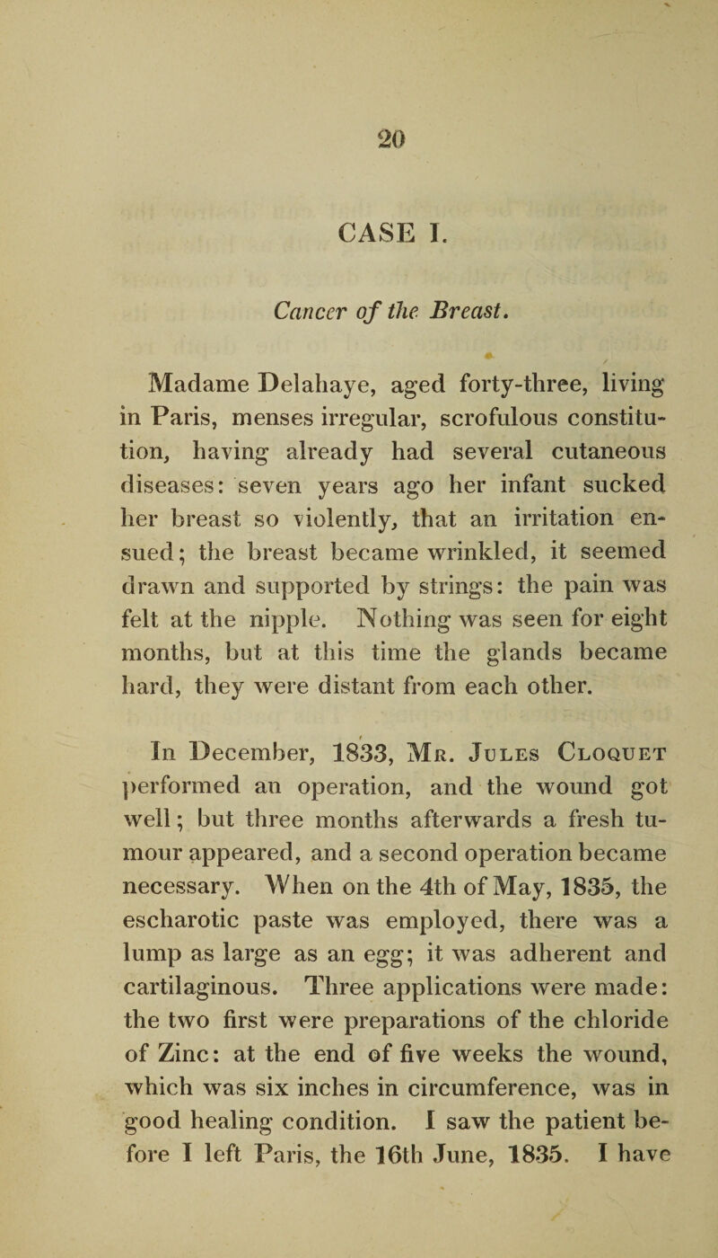 CASE I. Cancer of the Breast. / Madame Delahaye, aged forty-three, living in Paris, menses irregular, scrofulous constitu¬ tion, having already had several cutaneous diseases: seven years ago her infant sucked her breast so violently, that an irritation en¬ sued; the breast became wrinkled, it seemed drawn and supported by strings: the pain was felt at the nipple. Nothing was seen for eight months, but at this time the glands became hard, they were distant from each other. t _ In December, 1833, Mr. Jules Cloquet performed an operation, and the wound got well; but three months afterwards a fresh tu¬ mour appeared, and a second operation became necessary. When on the 4th of May, 1835, the escharotic paste was employed, there was a lump as large as an egg; it was adherent and cartilaginous. Three applications were made: the two first were preparations of the chloride of Zinc: at the end of five weeks the wound, which was six inches in circumference, was in good healing condition. I saw the patient be¬ fore I left Paris, the 16th June, 1835. I have