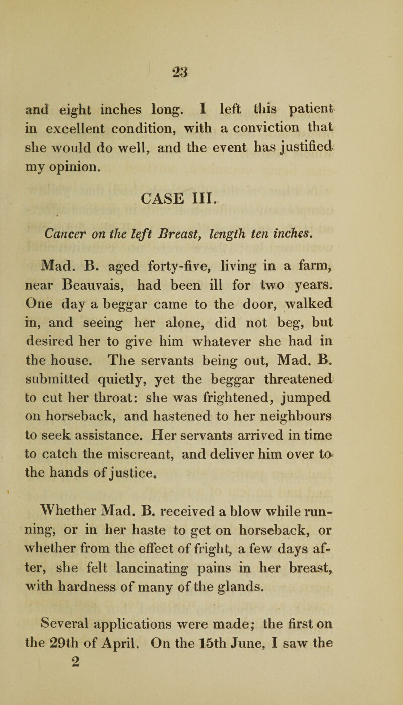 and eight inches long. I left this patient in excellent condition, with a conviction that she would do well, and the event has justified my opinion. CASE III. Cancer on the left Breast, length ten inches. Mad. B. aged forty-five, living in a farm, near Beauvais, had been ill for two years. One day a beggar came to the door, walked in, and seeing her alone, did not beg, but desired her to give him whatever she had in the house. The servants being out, Mad. B. submitted quietly, yet the beggar threatened to cut her throat: she was frightened, jumped on horseback, and hastened to her neighbours to seek assistance. Her servants arrived in time to catch the miscreant, and deliver him over to the hands of justice. Whether Mad. B. received a blow while run¬ ning, or in her haste to get on horseback, or whether from the effect of fright, a few days af¬ ter, she felt lancinating pains in her breast, with hardness of many of the glands. Several applications were made; the first on the 29th of April. On the 15th June, I saw the 2